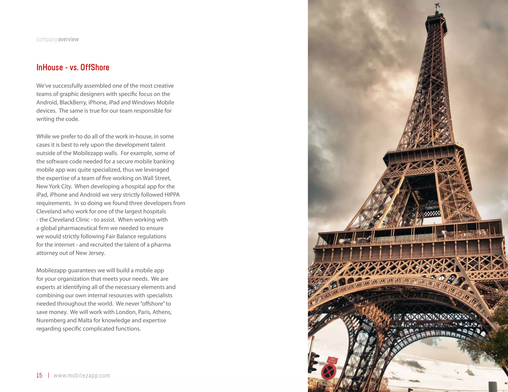 companyoverview



InHouse - vs. OffShore
We’ve successfully assembled one of the most creative
teams of graphic designers with specific focus on the
Android, BlackBerry, iPhone, iPad and Windows Mobile
devices. The same is true for our team responsible for
writing the code.

While we prefer to do all of the work in-house, in some
cases it is best to rely upon the development talent
outside of the Mobilezapp walls. For example, some of
the software code needed for a secure mobile banking
mobile app was quite specialized, thus we leveraged
the expertise of a team of five working on Wall Street,
New York City. When developing a hospital app for the
iPad, iPhone and Android we very strictly followed HIPPA
requirements. In so doing we found three developers from
Cleveland who work for one of the largest hospitals
- the Cleveland Clinic - to assist. When working with
a global pharmaceutical firm we needed to ensure
we would strictly following Fair Balance regulations
for the internet - and recruited the talent of a pharma
attorney out of New Jersey.

Mobilezapp guarantees we will build a mobile app
for your organization that meets your needs. We are
experts at identifying all of the necessary elements and
combining our own internal resources with specialists
needed throughout the world. We never “offshore” to
save money. We will work with London, Paris, Athens,
Nuremberg and Malta for knowledge and expertise
regarding specific complicated functions.




15 | www.mobilezapp.com
 