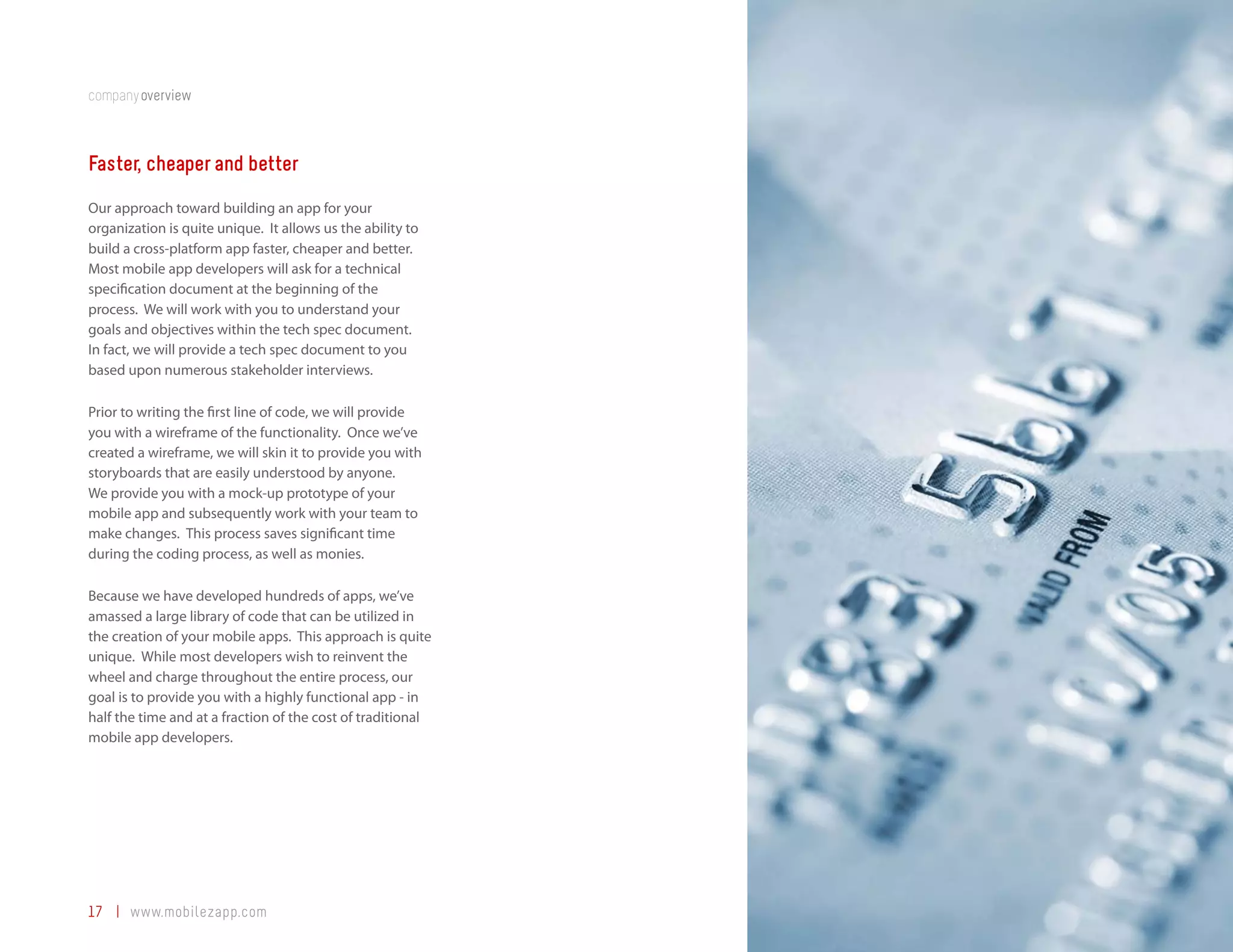 companyoverview



Faster, cheaper and better
Our approach toward building an app for your
organization is quite unique. It allows us the ability to
build a cross-platform app faster, cheaper and better.
Most mobile app developers will ask for a technical
specification document at the beginning of the
process. We will work with you to understand your
goals and objectives within the tech spec document.
In fact, we will provide a tech spec document to you
based upon numerous stakeholder interviews.

Prior to writing the first line of code, we will provide
you with a wireframe of the functionality. Once we’ve
created a wireframe, we will skin it to provide you with
storyboards that are easily understood by anyone.
We provide you with a mock-up prototype of your
mobile app and subsequently work with your team to
make changes. This process saves significant time
during the coding process, as well as monies.

Because we have developed hundreds of apps, we’ve
amassed a large library of code that can be utilized in
the creation of your mobile apps. This approach is quite
unique. While most developers wish to reinvent the
wheel and charge throughout the entire process, our
goal is to provide you with a highly functional app - in
half the time and at a fraction of the cost of traditional
mobile app developers.




17 | www.mobilezapp.com
 