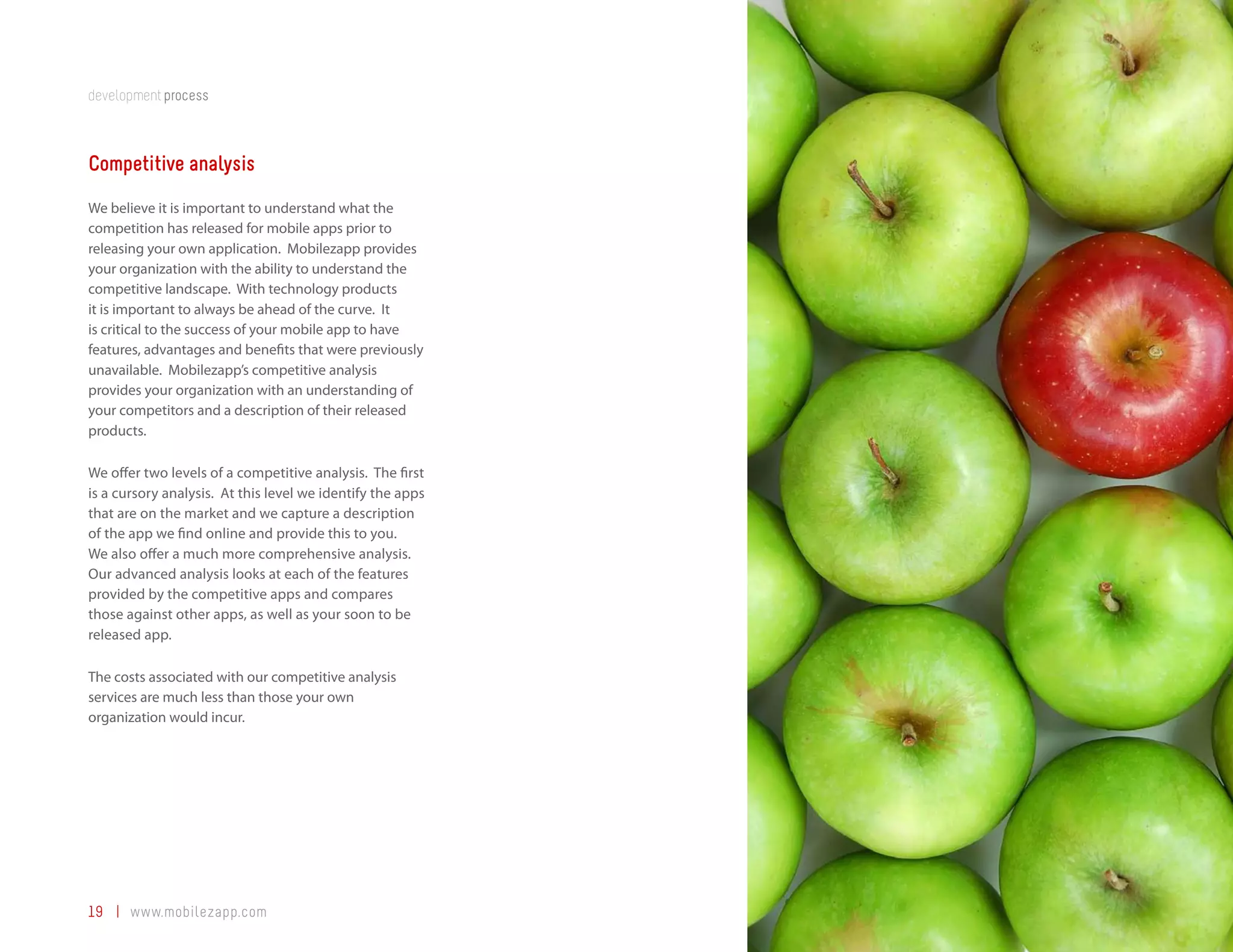 development process



Competitive analysis
We believe it is important to understand what the
competition has released for mobile apps prior to
releasing your own application. Mobilezapp provides
your organization with the ability to understand the
competitive landscape. With technology products
it is important to always be ahead of the curve. It
is critical to the success of your mobile app to have
features, advantages and benefits that were previously
unavailable. Mobilezapp’s competitive analysis
provides your organization with an understanding of
your competitors and a description of their released
products.

We offer two levels of a competitive analysis. The first
is a cursory analysis. At this level we identify the apps
that are on the market and we capture a description
of the app we find online and provide this to you.
We also offer a much more comprehensive analysis.
Our advanced analysis looks at each of the features
provided by the competitive apps and compares
those against other apps, as well as your soon to be
released app.

The costs associated with our competitive analysis
services are much less than those your own
organization would incur.




19 | www.mobilezapp.com
 