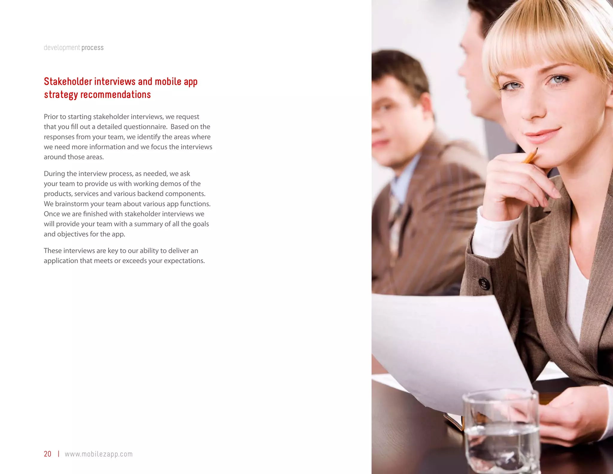 development process



Stakeholder interviews and mobile app
strategy recommendations
Prior to starting stakeholder interviews, we request
that you fill out a detailed questionnaire. Based on the
responses from your team, we identify the areas where
we need more information and we focus the interviews
around those areas.

During the interview process, as needed, we ask
your team to provide us with working demos of the
products, services and various backend components.
We brainstorm your team about various app functions.
Once we are finished with stakeholder interviews we
will provide your team with a summary of all the goals
and objectives for the app.

These interviews are key to our ability to deliver an
application that meets or exceeds your expectations.




20 | www.mobilezapp.com
 