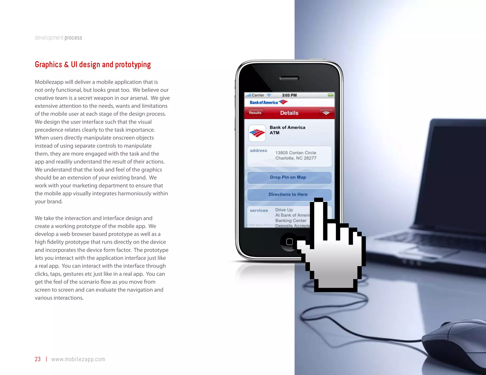 development process



Graphics & UI design and prototyping
Mobilezapp will deliver a mobile application that is
not only functional, but looks great too. We believe our
creative team is a secret weapon in our arsenal. We give
extensive attention to the needs, wants and limitations
of the mobile user at each stage of the design process.
We design the user interface such that the visual
precedence relates clearly to the task importance.
When users directly manipulate onscreen objects
instead of using separate controls to manipulate
them, they are more engaged with the task and the
app and readily understand the result of their actions.
We understand that the look and feel of the graphics
should be an extension of your existing brand. We
work with your marketing department to ensure that
the mobile app visually integrates harmoniously within
your brand.

We take the interaction and interface design and
create a working prototype of the mobile app. We
develop a web browser based prototype as well as a
high fidelity prototype that runs directly on the device
and incorporates the device form factor. The prototype
lets you interact with the application interface just like
a real app. You can interact with the interface through
clicks, taps, gestures etc just like in a real app. You can
get the feel of the scenario flow as you move from
screen to screen and can evaluate the navigation and
various interactions.




23 | www.mobilezapp.com
 