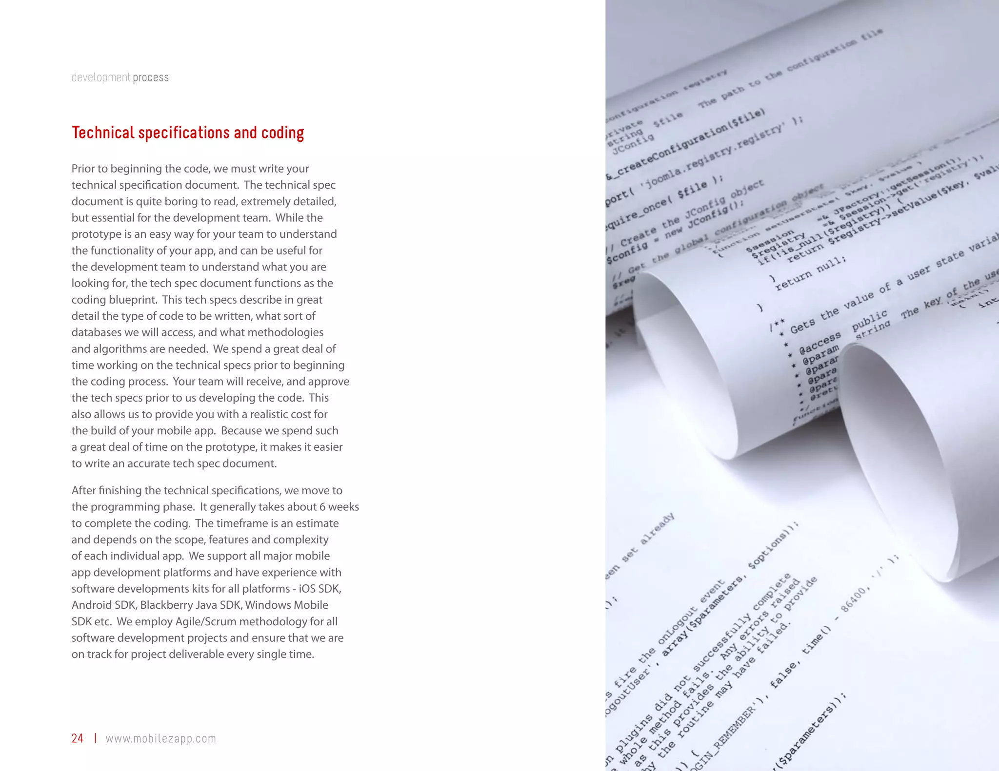 development process



Technical specifications and coding
Prior to beginning the code, we must write your
technical specification document. The technical spec
document is quite boring to read, extremely detailed,
but essential for the development team. While the
prototype is an easy way for your team to understand
the functionality of your app, and can be useful for
the development team to understand what you are
looking for, the tech spec document functions as the
coding blueprint. This tech specs describe in great
detail the type of code to be written, what sort of
databases we will access, and what methodologies
and algorithms are needed. We spend a great deal of
time working on the technical specs prior to beginning
the coding process. Your team will receive, and approve
the tech specs prior to us developing the code. This
also allows us to provide you with a realistic cost for
the build of your mobile app. Because we spend such
a great deal of time on the prototype, it makes it easier
to write an accurate tech spec document.

After finishing the technical specifications, we move to
the programming phase. It generally takes about 6 weeks
to complete the coding. The timeframe is an estimate
and depends on the scope, features and complexity
of each individual app. We support all major mobile
app development platforms and have experience with
software developments kits for all platforms - iOS SDK,
Android SDK, Blackberry Java SDK, Windows Mobile
SDK etc. We employ Agile/Scrum methodology for all
software development projects and ensure that we are
on track for project deliverable every single time.




24 | www.mobilezapp.com
 
