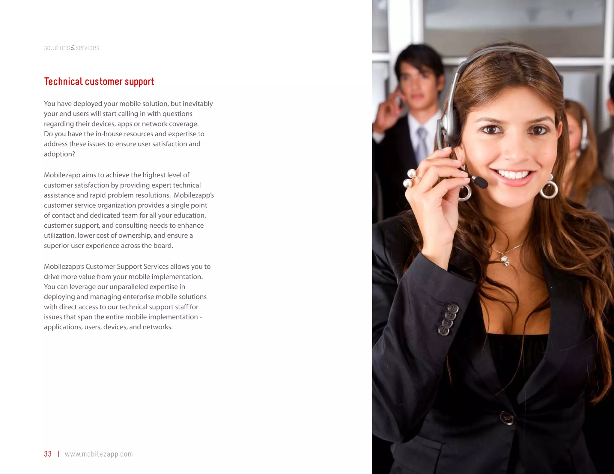 solutions&services



Technical customer support
You have deployed your mobile solution, but inevitably
your end users will start calling in with questions
regarding their devices, apps or network coverage.
Do you have the in-house resources and expertise to
address these issues to ensure user satisfaction and
adoption?

Mobilezapp aims to achieve the highest level of
customer satisfaction by providing expert technical
assistance and rapid problem resolutions. Mobilezapp’s
customer service organization provides a single point
of contact and dedicated team for all your education,
customer support, and consulting needs to enhance
utilization, lower cost of ownership, and ensure a
superior user experience across the board.

Mobilezapp’s Customer Support Services allows you to
drive more value from your mobile implementation.
You can leverage our unparalleled expertise in
deploying and managing enterprise mobile solutions
with direct access to our technical support staff for
issues that span the entire mobile implementation -
applications, users, devices, and networks.




33 | www.mobilezapp.com
 