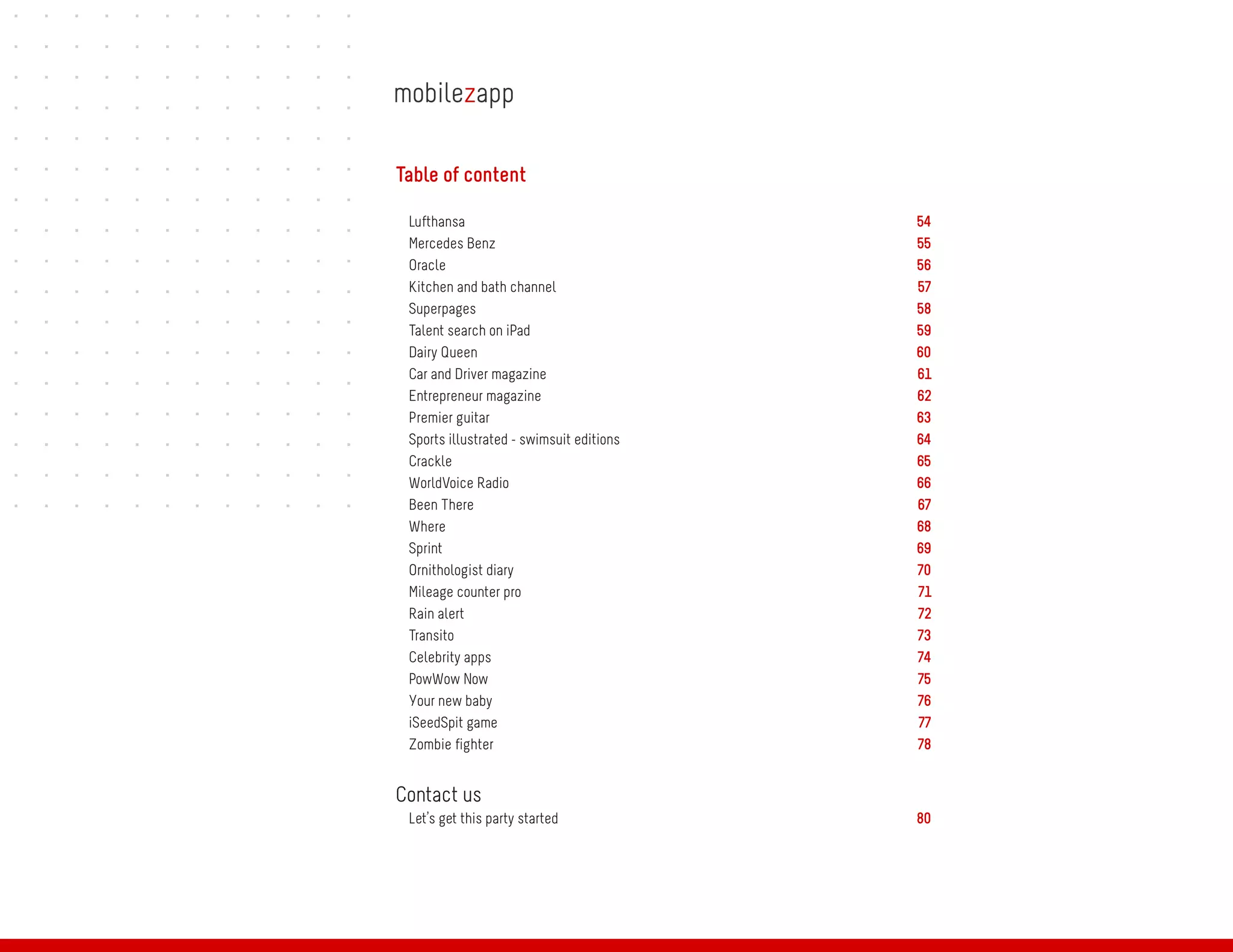 Table of content

 Lufthansa                                54
 Mercedes Benz                            55
 Oracle                                   56
 Kitchen and bath channel                 57
 Superpages                               58
 Talent search on iPad                    59
 Dairy Queen                              60
 Car and Driver magazine                  61
 Entrepreneur magazine                    62
 Premier guitar                           63
 Sports illustrated - swimsuit editions   64
 Crackle                                  65
 WorldVoice Radio                         66
 Been There                               67
 Where                                    68
 Sprint                                   69
 Ornithologist diary                      70
 Mileage counter pro                      71
 Rain alert                               72
 Transito                                 73
 Celebrity apps                           74
 PowWow Now                               75
 Your new baby                            76
 iSeedSpit game                           77
 Zombie fighter                           78


Contact us
 Let’s get this party started             80
 