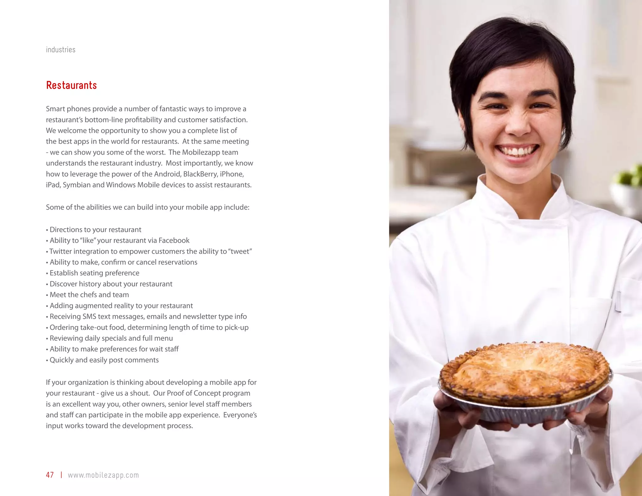 industries



Restaurants
Smart phones provide a number of fantastic ways to improve a
restaurant’s bottom-line profitability and customer satisfaction.
We welcome the opportunity to show you a complete list of
the best apps in the world for restaurants. At the same meeting
- we can show you some of the worst. The Mobilezapp team
understands the restaurant industry. Most importantly, we know
how to leverage the power of the Android, BlackBerry, iPhone,
iPad, Symbian and Windows Mobile devices to assist restaurants.

Some of the abilities we can build into your mobile app include:

•	Directions to your restaurant
•	Ability to “like” your restaurant via Facebook
•	Twitter integration to empower customers the ability to “tweet”
•	Ability to make, confirm or cancel reservations
•	Establish seating preference
•	Discover history about your restaurant
•	Meet the chefs and team
•	Adding augmented reality to your restaurant
•	Receiving SMS text messages, emails and newsletter type info
•	Ordering take-out food, determining length of time to pick-up
•	Reviewing daily specials and full menu
•	Ability to make preferences for wait staff
•	Quickly and easily post comments

If your organization is thinking about developing a mobile app for
your restaurant - give us a shout. Our Proof of Concept program
is an excellent way you, other owners, senior level staff members
and staff can participate in the mobile app experience. Everyone’s
input works toward the development process.




47 | www.mobilezapp.com
 