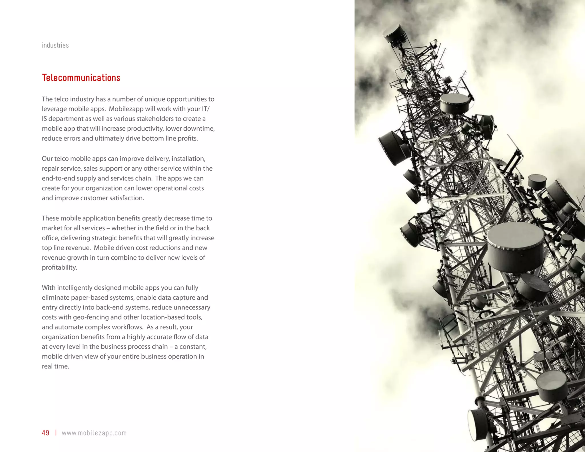 industries



Telecommunications
The telco industry has a number of unique opportunities to
leverage mobile apps. Mobilezapp will work with your IT/
IS department as well as various stakeholders to create a
mobile app that will increase productivity, lower downtime,
reduce errors and ultimately drive bottom line profits.

Our telco mobile apps can improve delivery, installation,
repair service, sales support or any other service within the
end-to-end supply and services chain. The apps we can
create for your organization can lower operational costs
and improve customer satisfaction.

These mobile application benefits greatly decrease time to
market for all services – whether in the field or in the back
office, delivering strategic benefits that will greatly increase
top line revenue. Mobile driven cost reductions and new
revenue growth in turn combine to deliver new levels of
profitability.

With intelligently designed mobile apps you can fully
eliminate paper-based systems, enable data capture and
entry directly into back-end systems, reduce unnecessary
costs with geo-fencing and other location-based tools,
and automate complex workflows. As a result, your
organization benefits from a highly accurate flow of data
at every level in the business process chain – a constant,
mobile driven view of your entire business operation in
real time.




49 | www.mobilezapp.com
 