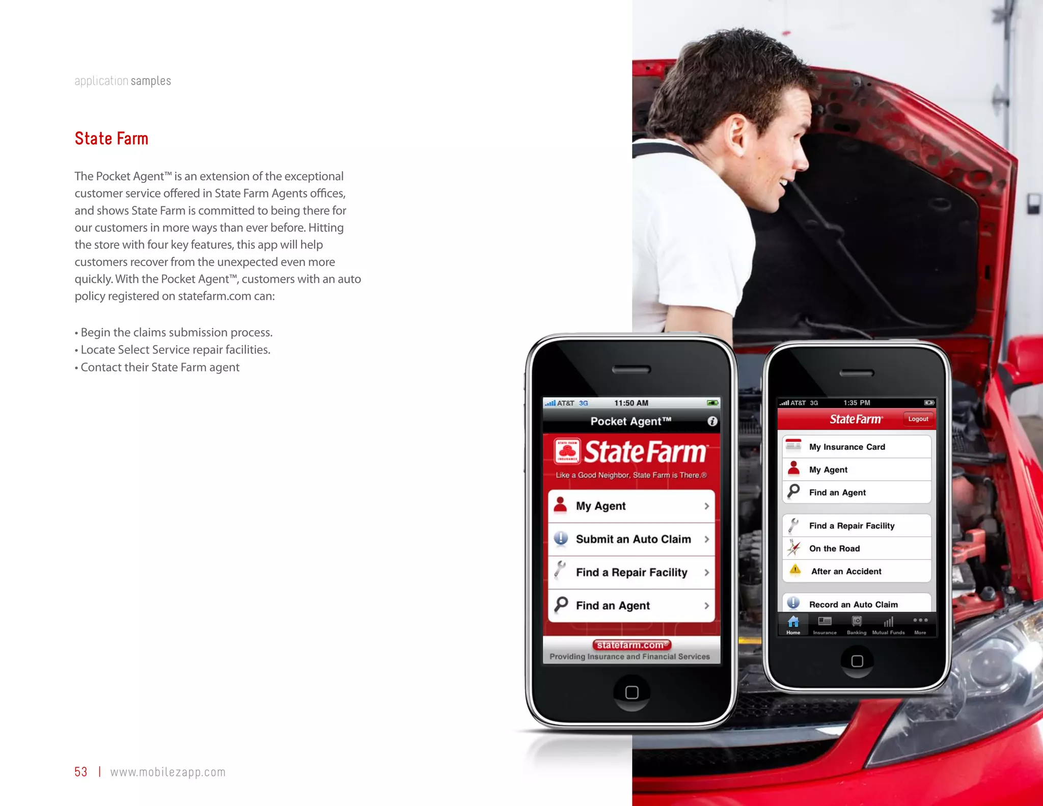 application samples



State Farm
The Pocket Agent™ is an extension of the exceptional
customer service offered in State Farm Agents offices,
and shows State Farm is committed to being there for
our customers in more ways than ever before. Hitting
the store with four key features, this app will help
customers recover from the unexpected even more
quickly. With the Pocket Agent™, customers with an auto
policy registered on statefarm.com can:

•	Begin the claims submission process.
•	Locate Select Service repair facilities.
•	Contact their State Farm agent




53 | www.mobilezapp.com
 