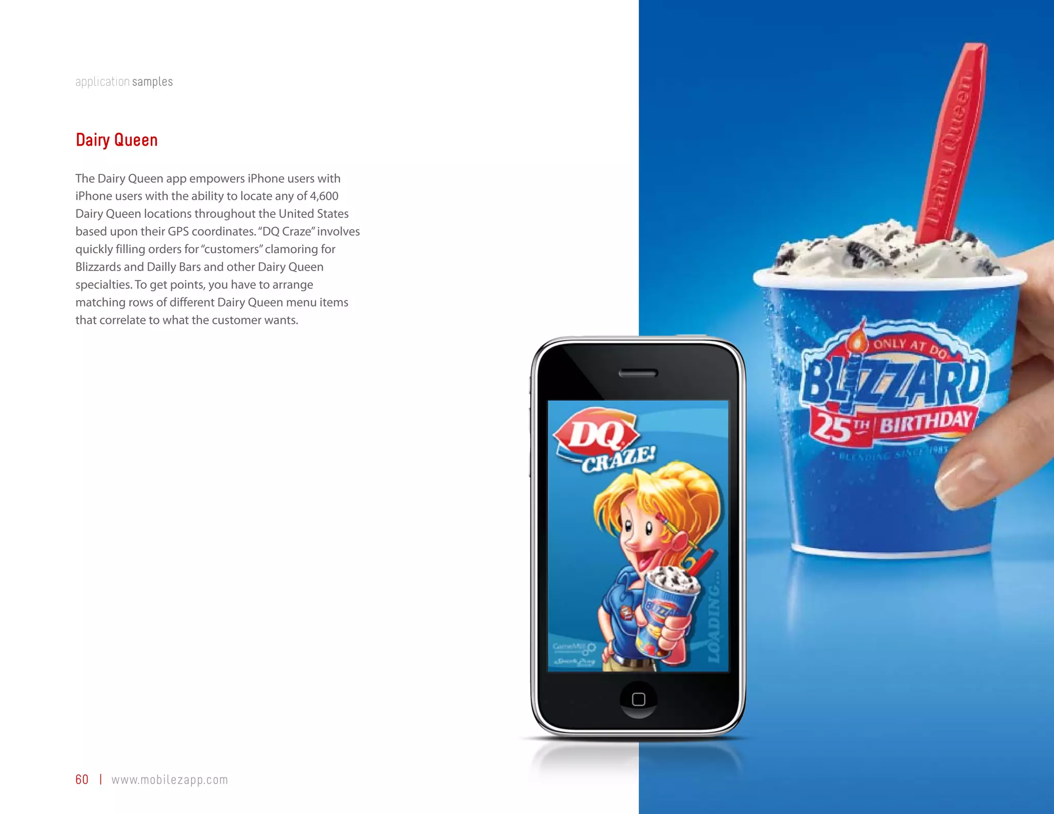 application samples



Dairy Queen
The Dairy Queen app empowers iPhone users with
iPhone users with the ability to locate any of 4,600
Dairy Queen locations throughout the United States
based upon their GPS coordinates. “DQ Craze” involves
quickly filling orders for “customers” clamoring for
Blizzards and Dailly Bars and other Dairy Queen
specialties. To get points, you have to arrange
matching rows of different Dairy Queen menu items
that correlate to what the customer wants.




60 | www.mobilezapp.com
 