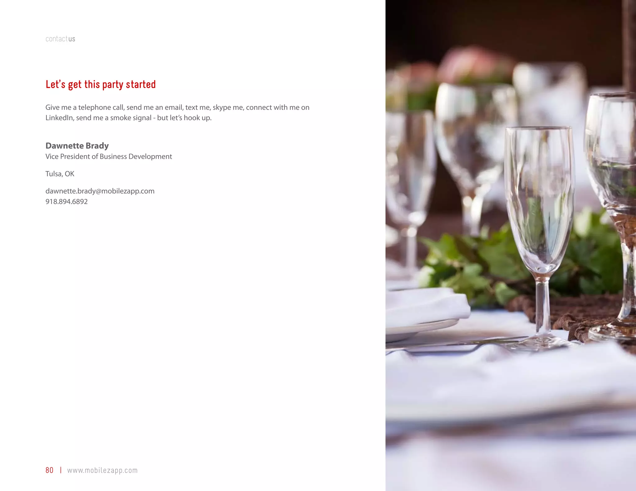 contactus




Let’s get this party started
Give me a telephone call, send me an email, text me, skype me, connect with me on
LinkedIn, send me a smoke signal - but let’s hook up.


Dawnette Brady
Vice President of Business Development

Tulsa, OK

dawnette.brady@mobilezapp.com
918.894.6892




80 | www.mobilezapp.com
 