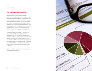 companyoverview



Your mobile app value proposition
We understand you are investing in mobile
applications to empower your customers, vendors, or
employees with additional ways to benefit from your
goods, products, services and solutions. No doubt,
we are committed to ensuring the apps we build for
you are drop-dead gorgeous and highly functional.
We believe our most important task is to ensure your
mobile apps deliver a strong return-on-investment
(ROI). We analyze your value proposition and look at
different ways to monetize your mobile applications.

Should you charge for your app? If so, should you
charge a one-time fee or a monthly or annual
subscription? Do your competitors have a mobile
app? If so, are they receiving monies and if yes - what
are they charging? How are you going to promote
your mobile app? What investment in marketing and
promotional dollars are required to make your mobile
app profitable? While it is “cool” these days to have
a mobile app - our definition of cool is bottom line
profitability.

We work with your team to ensure the mobile app we
build provides a strong ROI.




16 | www.mobilezapp.com
 