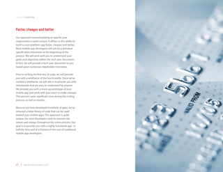 companyoverview



Faster, cheaper and better
Our approach toward building an app for your
organization is quite unique. It allows us the ability to
build a cross-platform app faster, cheaper and better.
Most mobile app developers will ask for a technical
specification document at the beginning of the
process. We will work with you to understand your
goals and objectives within the tech spec document.
In fact, we will provide a tech spec document to you
based upon numerous stakeholder interviews.

Prior to writing the first line of code, we will provide
you with a wireframe of the functionality. Once we’ve
created a wireframe, we will skin it to provide you with
storyboards that are easy to understand by anyone.
We provide you with a mock-up prototype of your
mobile app and work with your team to make changes.
This process saves significant time during the coding
process, as well as monies.

Because we have developed hundreds of apps, we’ve
amassed a large library of code that can be used
toward your mobile apps. This approach is quite
unique, for most developers wish to reinvent the
wheel, and charge throughout the entire process. Our
goal is to provide you with a highly functional app - in
half the time and at a fraction of the cost of traditional
mobile app developers.




17 | www.mobilezapp.com
 
