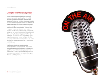 solutions&services



Letting the world know about your apps
Unique to Mobilezapp is our ability to proactively
promote your mobile app throughout the world.
We have a sister relationship with DayBreak Data
Marketing Services, Inc. The close relationship provides
us access to one of the largest contact list databases of
key decision makes and influencers within corporate,
education and government accounts worldwide.
These include the Chiefs, Presidents, Executive Vice
Presidents, Senior Vice Presidents, Vice Presidents,
Directors and Managers within all of the Fortune 1000,
Global 500 and millions of SMB accounts. Cumulatively
these business leaders employ tens of millions of
individuals and purchase over a trillion dollars worth
of goods, products and services each year. We also
have press contacts at every news agency in the world
who can help spread the word to over a billion mobile
handset carriers.

Our program includes an ultra-personalized
introductory letter accompanied with a PDF touting
the features, advantages and benefits of your mobile
app. We can provide dedicated representatives to
follow-up the e-Letter campaign with telephone calls,
download instructions and face-to-face meetings for
the most qualified contacts.




29 | www.mobilezapp.com
 