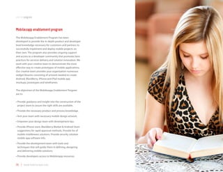 partnerprogram



Mobilezapp enablement program
The Mobilezapp Enablement Program has been
developed to provide the in-depth product and developer
level knowledge necessary for customers and partners to
successfully implement and deploy mobile projects on
their own. The program also provides ongoing support
and access to a developer community that promotes best
practices for services delivery and solution innovation. We
work with your creative team to demonstrate the most
effective way to create prototypes of mobile applications.
Our creative team provides your organization numerous
widget libraries consisting of artwork needed to create
Android, BlackBerry, iPhone and iPad mobile app
mockups, prototypes and wireframes.

The objectives of the Mobilezapp Enablement Program
are to:

•		 rovide	guidance	and	insight	into	the	construction	of	the	
  P
  project team to assure the right skills are available.
•	Provide	the	necessary	product	and	process	knowledge.
•	Arm	your	team	with	necessary	mobile	design	artwork.
•	Empower	your	design	team	with	development	tips.
•		 rovide	iPhone	store,	BlackBerry	Market	&	Android	Store	
  P
  suggestions for rapid approval methods. Provide list of
  mobile middleware solutions. Provide security solution
  mobile app software info.
•		 rovide	the	development	team	with	tools	and	
  P
  techniques that will guide them in defining, designing
  and delivering mobile solutions.
•	Provide	developers	access	to	Mobilezapp	resources.


35 | www.mobilezapp.com
 