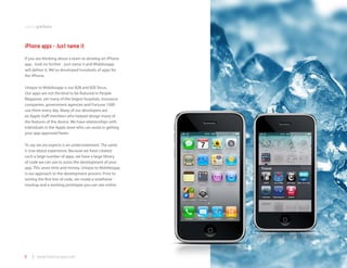 mobile platforms



iPhone apps - Just name it
If you are thinking about a team to develop an iPhone
app - look no further - just name it and Mobilezapp
will deliver it. We’ve developed hundreds of apps for
the iPhone.

Unique to Mobilezapp is our B2B and B2E focus.
Our apps are not the kind to be featured in People
Magazine, yet many of the largest hospitals, insurance
companies, government agencies and Fortune 1000
use them every day. Many of our developers are
ex-Apple staff members who helped design many of
the features of the device. We have relationships with
individuals in the Apple store who can assist in getting
your app approved faster.

To say we are experts is an understatement. The same
is true about experience. Because we have created
such a large number of apps, we have a large library
of code we can use to assist the development of your
app. This saves time and money. Unique to Mobilezapp
is our approach to the development process. Prior to
writing the first line of code, we create a wireframe
mockup and a working prototype you can see online.




6   | www.mobilezapp.com
 
