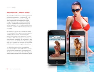 application samples



Sports illustrated - swimsuit editions
Our Sports Illustrated Swimsuit mobile app is released
for the Android, BlackBerry, iPhone and iPad. It has
been an immediate success since launched. The
application provides users the ability to browse
through all of the images available through the SI
magazine, as well as has a number of new features
such as the ability to rate the models, share the photos
with friends, post them on Facebook, and tweet about
the images.

Our approach to the app was to provide the content
that was available via the Sports Illustrated magazine,
as well as add new features and enhancements
because of the mobile device capabilities. The ability
to rank each of the photos and post to Facebook is the
most commonly used feature. We are thinking of new
ways to enhance the 2011 functions. The primary goal
of the app is to engage the consumer and their friends
while ultimately increasing magazine subscriptions.

The Sports Illustrated Swimsuit mobile app was
released on the iPhone, Android, BlackBerry and iPad
simultaneously. The app was an immediate success.
We added a number of cutting edge technologies and
superior graphics to add a viral-component to the app.




64 | www.mobilezapp.com
 