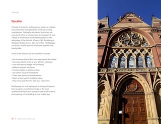 industries



Education
Virtually all students, professors and leaders at colleges
and universities throughout the world are carrying
smartphones. The higher education institutions are
amongst the first to embrace new technologies. If your
college or university is contemplating ways to take
advantage of the Android, iPhone, iPad, BlackBerry or
Windows Mobile device - look no further - Mobilezapp
can build a mobile app that will dazzle students and
faculty alike.

Some of the features we can implement include:

•	Use a campus map to find your way around the college
•	Accessing photos to set as your phone’s wallpaper
•	Facts about your college and university
•	Ability to register for classes
•	Purchase tickets to athletic events
•	Pay tuition via your smartphone
•	Check into classes via mobile device
•	Watch school specific YouTube videos
•	Play school specific trivia with your classmates

Mobilezapp can craft a program to allow participation
from students, provide internships to the most
qualified individuals and provide credits to all students
participating in the building of your mobile app.




39 | www.mobilezapp.com
 