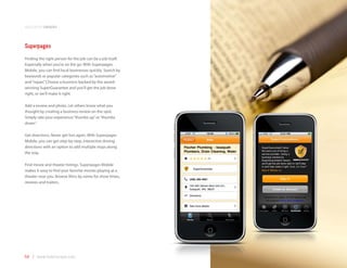 application samples



Superpages
Finding the right person for the job can be a job itself.
Especially when you’re on the go. With Superpages
Mobile, you can find local businesses quickly. Search by
keywords or popular categories such as “automotive”
and “repair.” Choose a business backed by the award-
winning SuperGuarantee and you’ll get the job done
right, or we’ll make it right.

Add a review and photo. Let others know what you
thought by creating a business review on the spot.
Simply rate your experience “thumbs up” or “thumbs
down.”

Get directions. Never get lost again. With Superpages
Mobile, you can get step-by-step, interactive driving
directions with an option to add multiple stops along
the way.

Find movie and theater listings. Superpages Mobile
makes it easy to find your favorite movies playing at a
theater near you. Browse films by name for show times,
reviews and trailers.




58 | www.mobilezapp.com
 