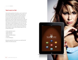 application samples



Talent search on iPad
Task: Develop application that allows users to search and
track talents using their mobile phones. Since there is a
lot of content in the application we made it really easy
for user to add talents, songs and videos to favorites
and get back to them whenever he/she wishes. High
performance audio and video streaming lets you find and
follow talented artists. Audio and video streaming allows
checking out and uploading new songs and movies from
user’s device as well as uploading user’s own music and
videos for audition. To make our search work in a smooth
and easy manner, accessing a huge amount of data, we
built a program using a robust designed algorithm that
includes features like:

•	Entire application search
•	Audio streaming
•	Video streaming
•	Audio and video audition
•	Favorites
•	E-mail notifications

We built an app that is very easy to use, works fast with
millions of records and users.




59 | www.mobilezapp.com
 