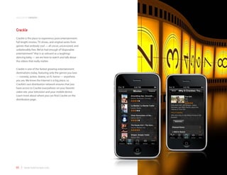 application samples



Crackle
Crackle is the place to experience pure entertainment:
full length movies, TV shows, and original series from
genres that embody cool — all uncut, uncensored, and
unbelievably free. We’ve had enough of “disposable
entertainment” that is as relevant as a laughing/
dancing baby — we are here to watch and talk about
the videos that really matter.

Crackle is one of the fastest growing entertainment
destinations today, featuring only the genres you love
— comedy, action, drama, sci-fi, horror — anywhere
you are. We know the Internet is a big place, so
Crackle’s vast distribution network ensures that you
have access to Crackle everywhere: on your favorite
video site, your television and your mobile device.
Learn more about where you can find Crackle on the
distribution page.




65 | www.mobilezapp.com
 