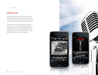 application samples



WorldVoice radio
The WorldVoice Radio brings the “retro” concept of
the handheld shortwave into the 21st Century. Users
can scan the netwaves old-style via buttons or use the
built-in directory to find and search all of the stations.

With WorldVoice, you don’t just listen to the radio
on the web . . . you create it. WorldVoice allows users
to upload reproduced uCasts from their computer
produced with tools such as Garageband, CoolEdit,
Audacity and others. It lets you make “uCasts” - short
podcasts on the go - with a simple interface.




66 | www.mobilezapp.com
 