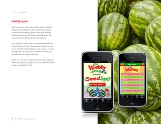 application samples



iSeedSpit game
How far can you spit a watermelon seed? From the
creators of the Wumbler series comes the coolest
simulated seed spitting game, iSeed Spit. Realistic
watermelons seed spit, flip and bounce across the
screen once you blow into the microphone.

Take a drink of water, a bite of watermelon and blow
into the phone to spit a watermelon seed across the
screen. Get the right angle, the right amount of water,
the right bite of watermelon and blow and you can
compete for the longest distance.

Share your score on Facebook and compete with the
other top scores. See if you can match or beat the real
world record of 68’ 9 1/8”.




77 | www.mobilezapp.com
 