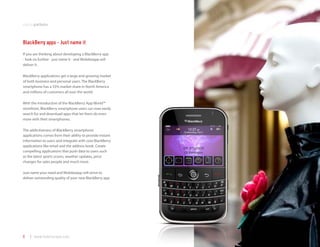 mobile platforms



BlackBerry apps - Just name it
If you are thinking about developing a BlackBerry app
- look no further - just name it - and Mobilezapp will
deliver it.

BlackBerry applications get a large and growing market
of both business and personal users. The BlackBerry
smartphone has a 55% market share in North America
and millions of customers all over the world.

With the introduction of the BlackBerry App World™
storefront, BlackBerry smartphone users can now easily
search for and download apps that let them do even
more with their smartphones.

The addictiveness of BlackBerry smartphone
applications comes from their ability to provide instant
information to users and integrate with core BlackBerry
applications like email and the address book. Create
compelling applications that push data to users such
as the latest sports scores, weather updates, price
changes for sales people and much more.

Just name your need and Mobilezapp will strive to
deliver outstanding quality of your new BlackBerry app.




8   | www.mobilezapp.com
 