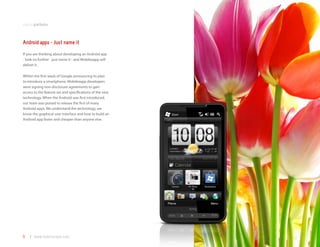 mobile platforms



Android apps - Just name it
If you are thinking about developing an Android app
- look no further - just name it - and Mobilezapp will
deliver it.

Within the first week of Google announcing its plan
to introduce a smartphone, Mobilezapp developers
were signing non-disclosure agreements to gain
access to the feature set and specifications of the new
technology. When the Android was first introduced,
our team was poised to release the first of many
Android apps. We understand the technology, we
know the graphical user interface and how to build an
Android app faster and cheaper than anyone else.




9   | www.mobilezapp.com
 