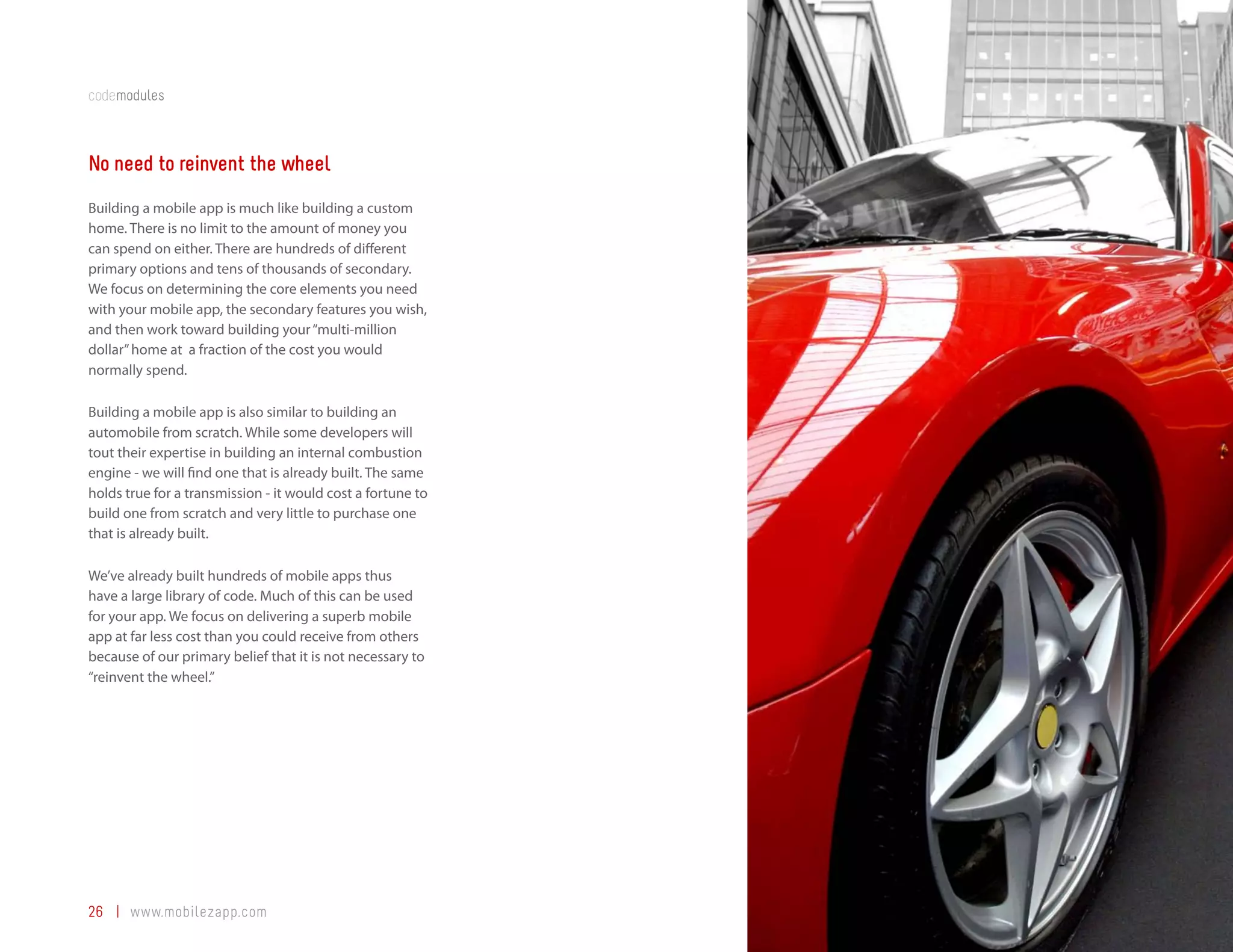 codemodules



No need to reinvent the wheel
Building a mobile app is much like building a custom
home. There is no limit to the amount of money you
can spend on either. There are hundreds of different
primary options and tens of thousands of secondary.
We focus on determining the core elements you need
with your mobile app, the secondary features you wish,
and then work toward building your “multi-million
dollar” home at a fraction of the cost you would
normally spend.

Building a mobile app is also similar to building an
automobile from scratch. While some developers will
tout their expertise in building an internal combustion
engine - we will find one that is already built. The same
holds true for a transmission - it would cost a fortune to
build one from scratch and very little to purchase one
that is already built.

We’ve already built hundreds of mobile apps thus
have a large library of code. Much of this can be used
for your app. We focus on delivering a superb mobile
app at far less cost than you could receive from others
because of our primary belief that it is not necessary to
“reinvent the wheel.”




26 | www.mobilezapp.com
 