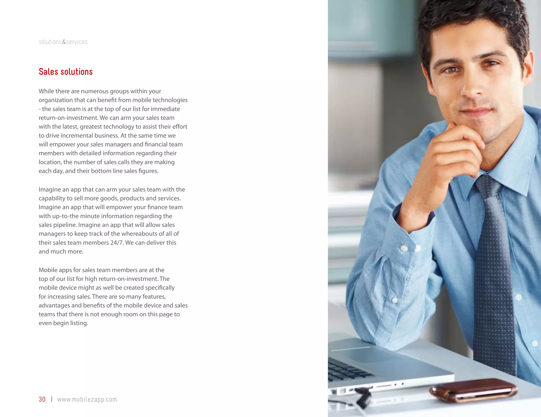 solutions&services



Sales solutions
While there are numerous groups within your
organization that can benefit from mobile technologies
- the sales team is at the top of our list for immediate
return-on-investment. We can arm your sales team
with the latest, greatest technology to assist their effort
to drive incremental business. At the same time we
will empower your sales managers and financial team
members with detailed information regarding their
location, the number of sales calls they are making
each day, and their bottom line sales figures.

Imagine an app that can arm your sales team with the
capability to sell more goods, products and services.
Imagine an app that will empower your finance team
with up-to-the minute information regarding the
sales pipeline. Imagine an app that will allow sales
managers to keep track of the whereabouts of all of
their sales team members 24/7. We can deliver this
and much more.

Mobile apps for sales team members are at the
top of our list for high return-on-investment. The
mobile device might as well be created specifically
for increasing sales. There are so many features,
advantages and benefits of the mobile device and sales
teams that there is not enough room on this page to
even begin listing.




30 | www.mobilezapp.com
 