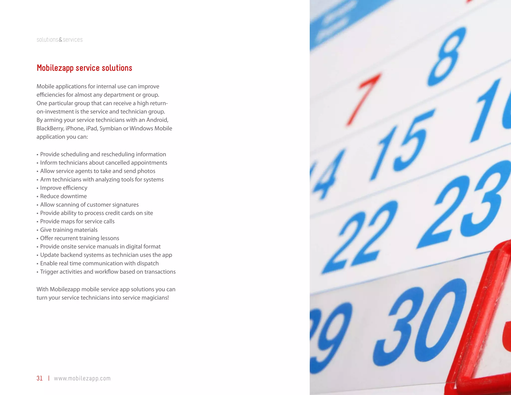 solutions&services



Mobilezapp service solutions
Mobile applications for internal use can improve
efficiencies for almost any department or group.
One particular group that can receive a high return-
on-investment is the service and technician group.
By arming your service technicians with an Android,
BlackBerry, iPhone, iPad, Symbian or Windows Mobile
application you can:

•	 Provide scheduling and rescheduling information
•	 Inform technicians about cancelled appointments
•	 Allow service agents to take and send photos
•	 Arm technicians with analyzing tools for systems
•	 Improve efficiency
•	 Reduce downtime
•	 Allow scanning of customer signatures
•	 Provide ability to process credit cards on site
•	 Provide maps for service calls
•	 Give training materials
•	 Offer recurrent training lessons
•	 Provide onsite service manuals in digital format
•	 Update backend systems as technician uses the app
•	 Enable real time communication with dispatch
•	 Trigger activities and workflow based on transactions

With Mobilezapp mobile service app solutions you can
turn your service technicians into service magicians!




31 | www.mobilezapp.com
 