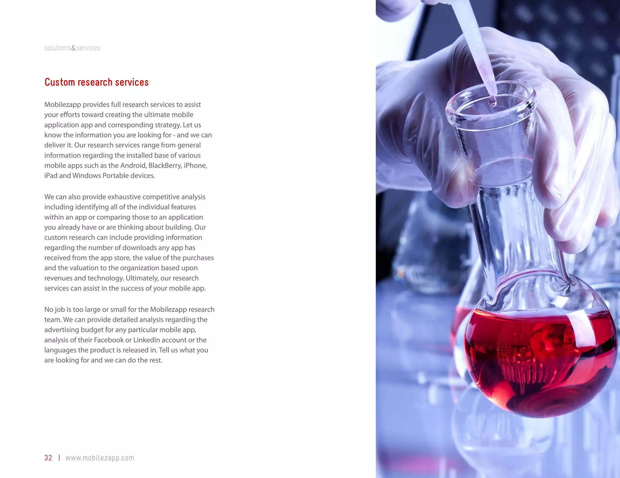 solutions&services



Custom research services
Mobilezapp provides full research services to assist
your efforts toward creating the ultimate mobile
application app and corresponding strategy. Let us
know the information you are looking for - and we can
deliver it. Our research services range from general
information regarding the installed base of various
mobile apps such as the Android, BlackBerry, iPhone,
iPad and Windows Portable devices.

We can also provide exhaustive competitive analysis
including identifying all of the individual features
within an app or comparing those to an application
you already have or are thinking about building. Our
custom research can include providing information
regarding the number of downloads any app has
received from the app store, the value of the purchases
and the valuation to the organization based upon
revenues and technology. Ultimately, our research
services can assist in the success of your mobile app.

No job is too large or small for the Mobilezapp research
team. We can provide detailed analysis regarding the
advertising budget for any particular mobile app,
analysis of their Facebook or LinkedIn account or the
languages the product is released in. Tell us what you
are looking for and we can do the rest.




32 | www.mobilezapp.com
 