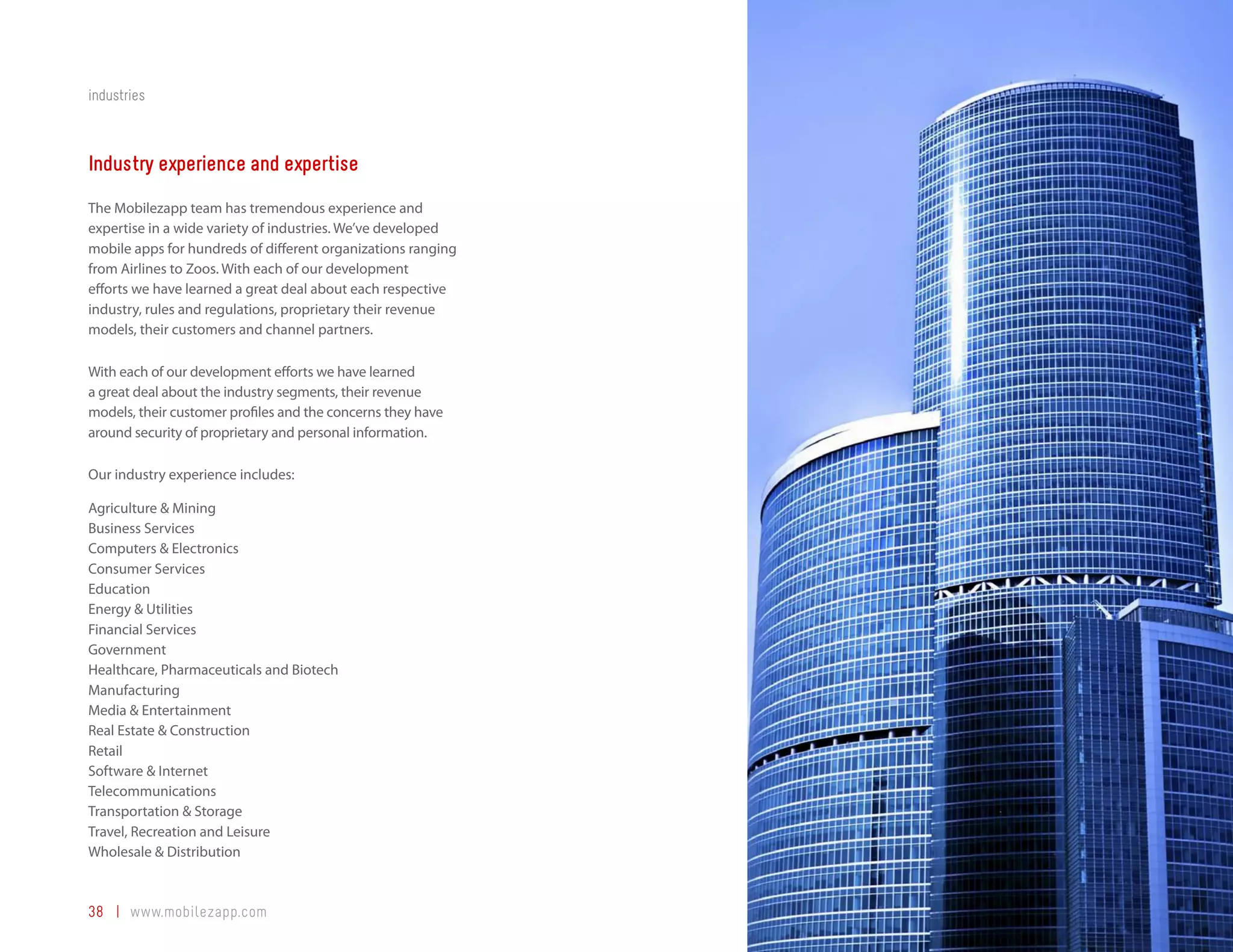 industries



Industry experience and expertise
The Mobilezapp team has tremendous experience and
expertise in a wide variety of industries. We’ve developed
mobile apps for hundreds of different organizations ranging
from Airlines to Zoos. With each of our development
efforts we have learned a great deal about each respective
industry, rules and regulations, proprietary their revenue
models, their customers and channel partners.

With each of our development efforts we have learned
a great deal about the industry segments, their revenue
models, their customer profiles and the concerns they have
around security of proprietary and personal information.

Our industry experience includes:

Agriculture & Mining
Business Services
Computers & Electronics
Consumer Services
Education
Energy & Utilities
Financial Services
Government
Healthcare, Pharmaceuticals and Biotech
Manufacturing
Media & Entertainment
Real Estate & Construction
Retail
Software & Internet
Telecommunications
Transportation & Storage
Travel, Recreation and Leisure
Wholesale & Distribution



38 | www.mobilezapp.com
 