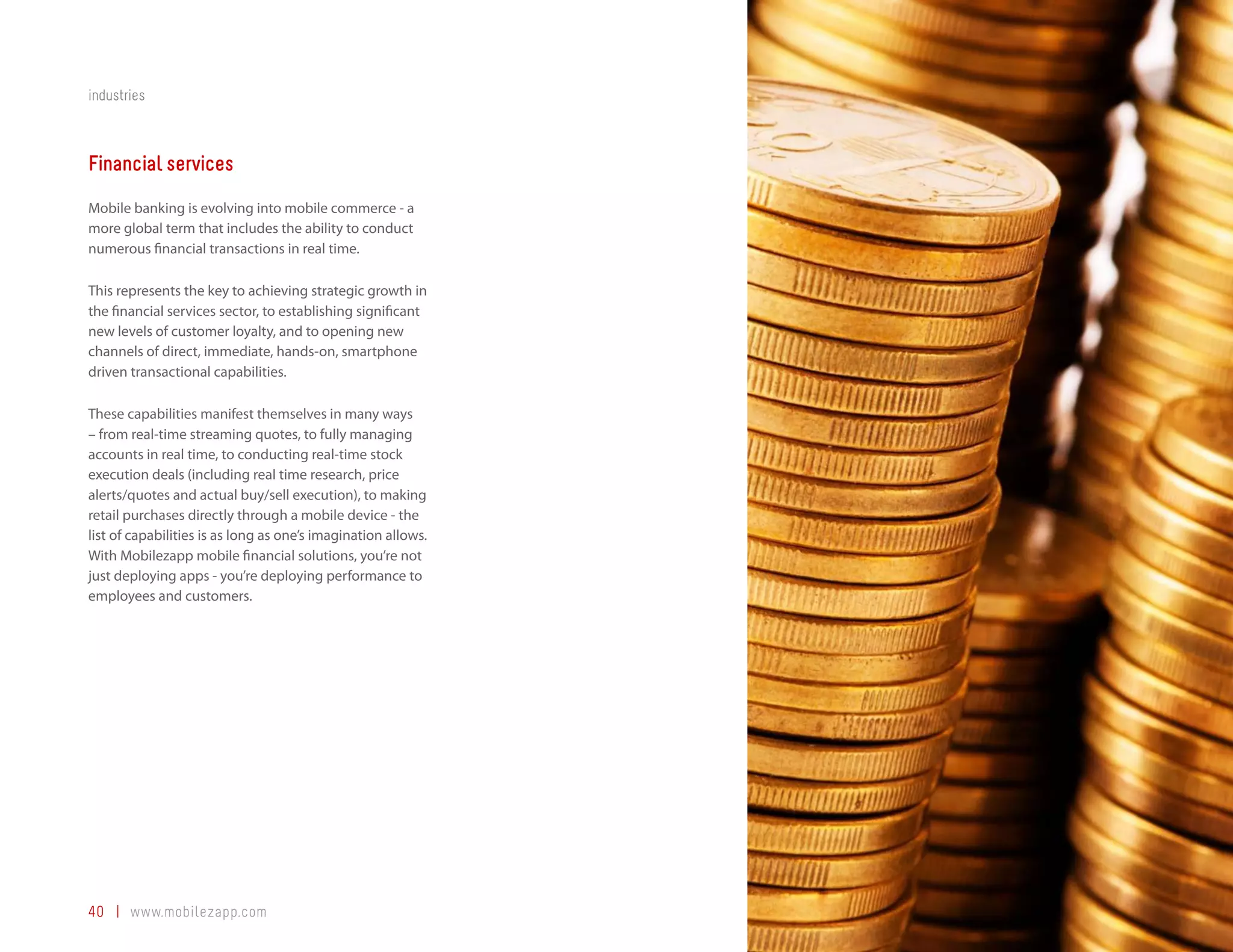 industries



Financial services
Mobile banking is evolving into mobile commerce - a
more global term that includes the ability to conduct
numerous financial transactions in real time.

This represents the key to achieving strategic growth in
the financial services sector, to establishing significant
new levels of customer loyalty, and to opening new
channels of direct, immediate, hands-on, smartphone
driven transactional capabilities.

These capabilities manifest themselves in many ways
– from real-time streaming quotes, to fully managing
accounts in real time, to conducting real-time stock
execution deals (including real time research, price
alerts/quotes and actual buy/sell execution), to making
retail purchases directly through a mobile device - the
list of capabilities is as long as one’s imagination allows.
With Mobilezapp mobile financial solutions, you’re not
just deploying apps - you’re deploying performance to
employees and customers.




40 | www.mobilezapp.com
 