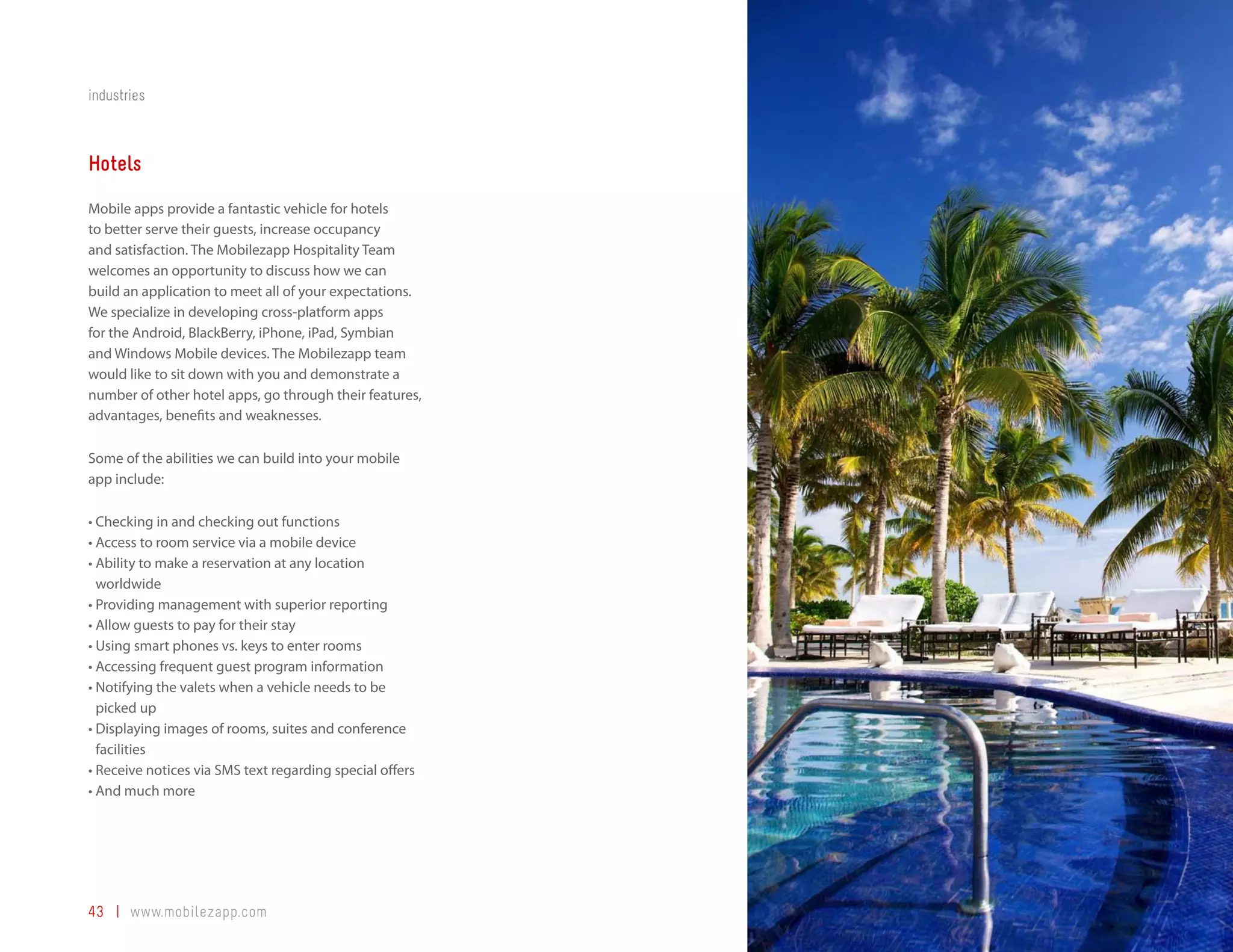 industries



Hotels
Mobile apps provide a fantastic vehicle for hotels
to better serve their guests, increase occupancy
and satisfaction. The Mobilezapp Hospitality Team
welcomes an opportunity to discuss how we can
build an application to meet all of your expectations.
We specialize in developing cross-platform apps
for the Android, BlackBerry, iPhone, iPad, Symbian
and Windows Mobile devices. The Mobilezapp team
would like to sit down with you and demonstrate a
number of other hotel apps, go through their features,
advantages, benefits and weaknesses.

Some of the abilities we can build into your mobile
app include:

•	Checking	in	and	checking	out	functions
•	Access	to	room	service	via	a	mobile	device
•		 bility	to	make	a	reservation	at	any	location	
  A
  worldwide
•	Providing	management	with	superior	reporting
•	Allow	guests	to	pay	for	their	stay
•	Using	smart	phones	vs.	keys	to	enter	rooms
•	Accessing	frequent	guest	program	information
•		 otifying	the	valets	when	a	vehicle	needs	to	be	
  N
  picked up
•		 isplaying	images	of	rooms,	suites	and	conference	
  D
  facilities
•	Receive	notices	via	SMS	text	regarding	special	offers
•	And	much	more




43 | www.mobilezapp.com
 