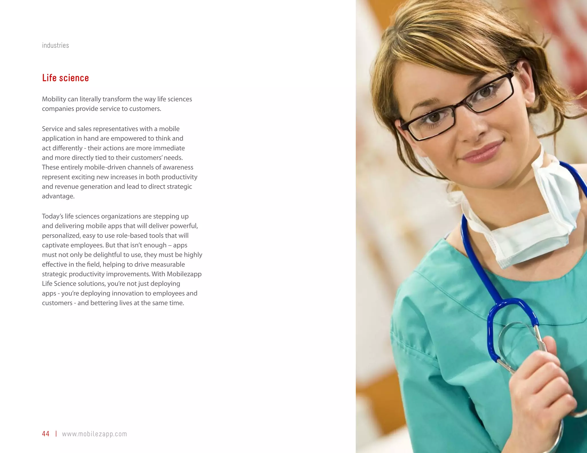 industries



Life science
Mobility can literally transform the way life sciences
companies provide service to customers.

Service and sales representatives with a mobile
application in hand are empowered to think and
act differently - their actions are more immediate
and more directly tied to their customers’ needs.
These entirely mobile-driven channels of awareness
represent exciting new increases in both productivity
and revenue generation and lead to direct strategic
advantage.

Today’s life sciences organizations are stepping up
and delivering mobile apps that will deliver powerful,
personalized, easy to use role-based tools that will
captivate employees. But that isn’t enough – apps
must not only be delightful to use, they must be highly
effective in the field, helping to drive measurable
strategic productivity improvements. With Mobilezapp
Life Science solutions, you’re not just deploying
apps - you’re deploying innovation to employees and
customers - and bettering lives at the same time.




44 | www.mobilezapp.com
 