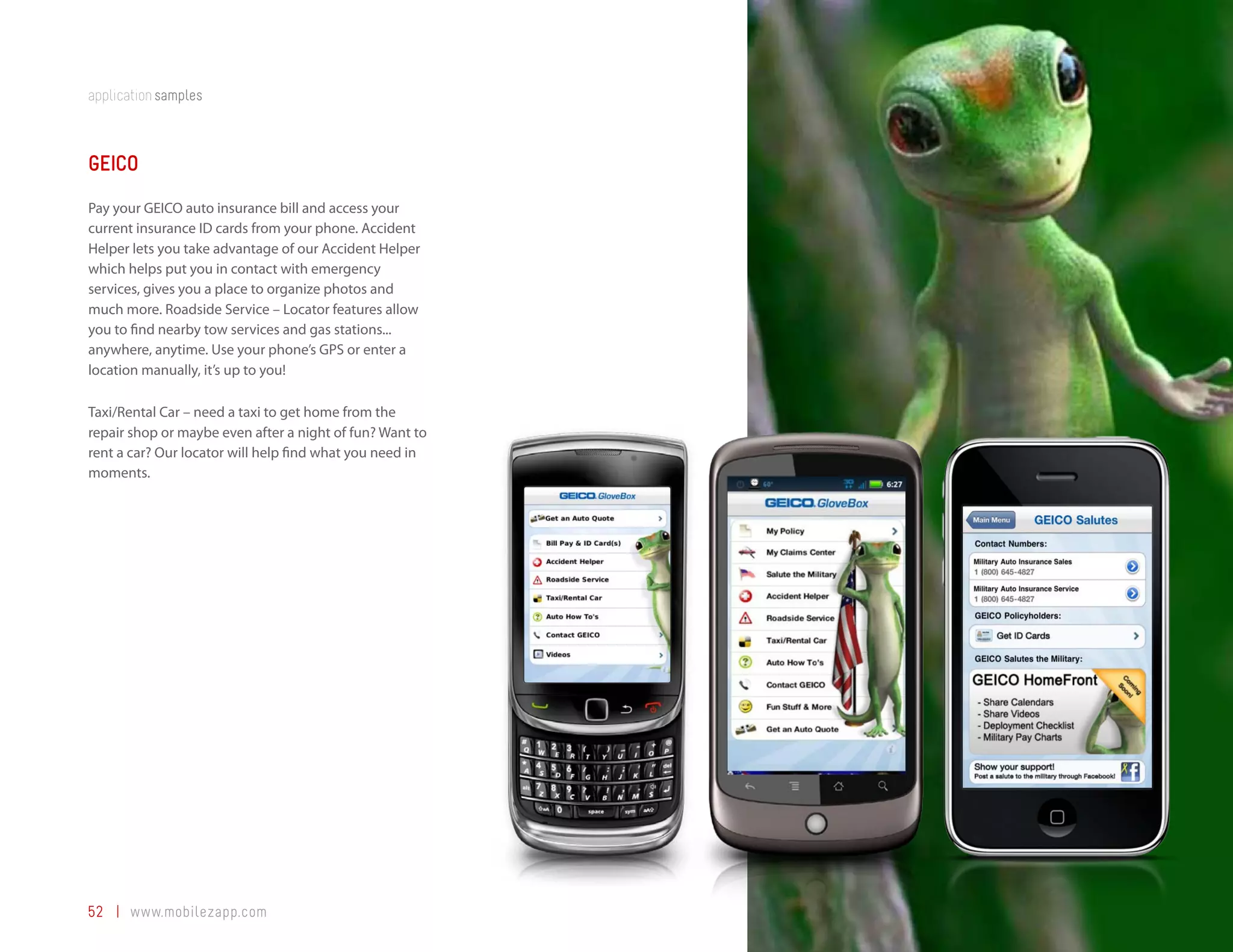 application samples



GEICO
Pay your GEICO auto insurance bill and access your
current insurance ID cards from your phone. Accident
Helper lets you take advantage of our Accident Helper
which helps put you in contact with emergency
services, gives you a place to organize photos and
much more. Roadside Service – Locator features allow
you to find nearby tow services and gas stations...
anywhere, anytime. Use your phone’s GPS or enter a
location manually, it’s up to you!

Taxi/Rental Car – need a taxi to get home from the
repair shop or maybe even after a night of fun? Want to
rent a car? Our locator will help find what you need in
moments.




52 | www.mobilezapp.com
 