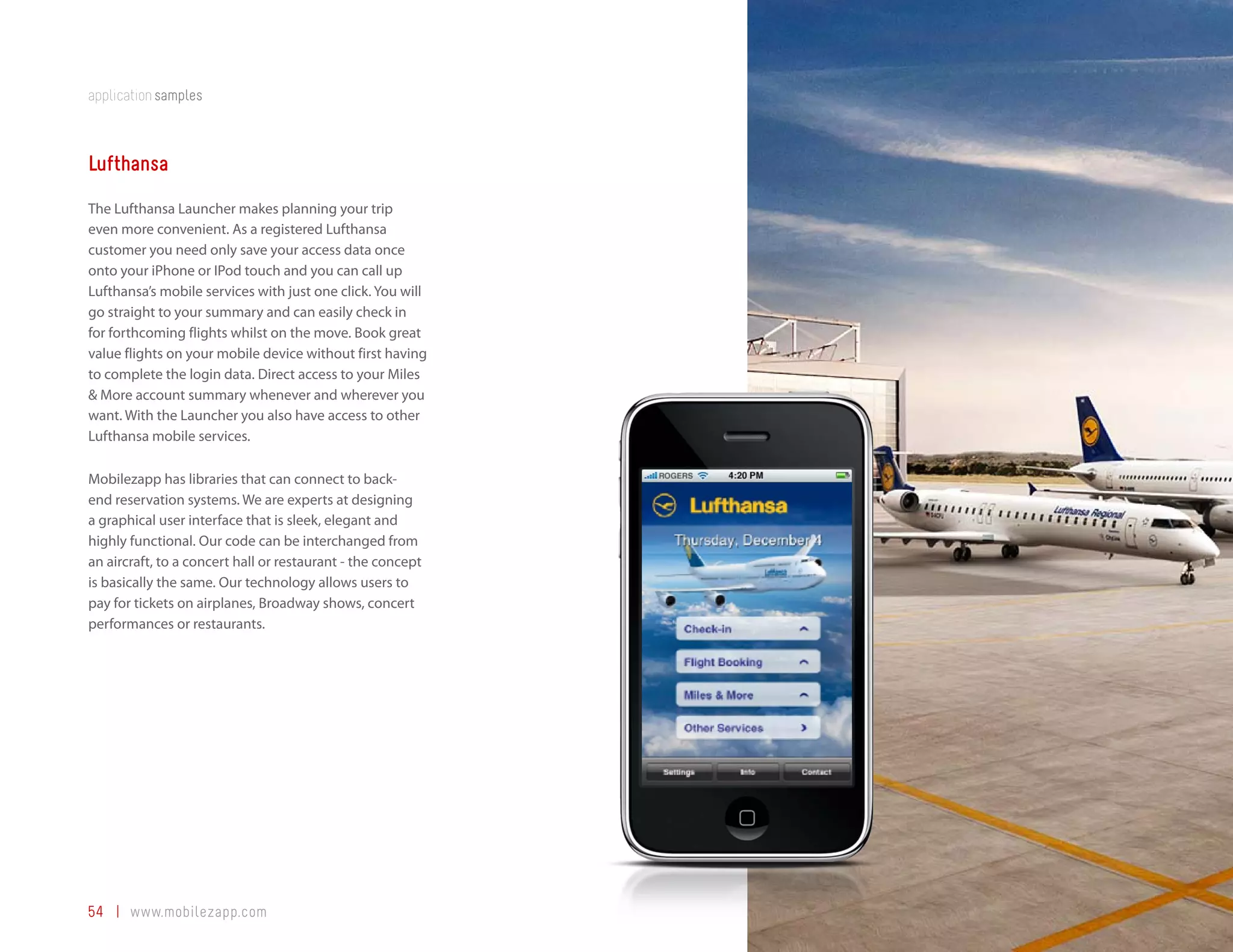 application samples



Lufthansa
The Lufthansa Launcher makes planning your trip
even more convenient. As a registered Lufthansa
customer you need only save your access data once
onto your iPhone or IPod touch and you can call up
Lufthansa’s mobile services with just one click. You will
go straight to your summary and can easily check in
for forthcoming flights whilst on the move. Book great
value flights on your mobile device without first having
to complete the login data. Direct access to your Miles
& More account summary whenever and wherever you
want. With the Launcher you also have access to other
Lufthansa mobile services.

Mobilezapp has libraries that can connect to back-
end reservation systems. We are experts at designing
a graphical user interface that is sleek, elegant and
highly functional. Our code can be interchanged from
an aircraft, to a concert hall or restaurant - the concept
is basically the same. Our technology allows users to
pay for tickets on airplanes, Broadway shows, concert
performances or restaurants.




54 | www.mobilezapp.com
 