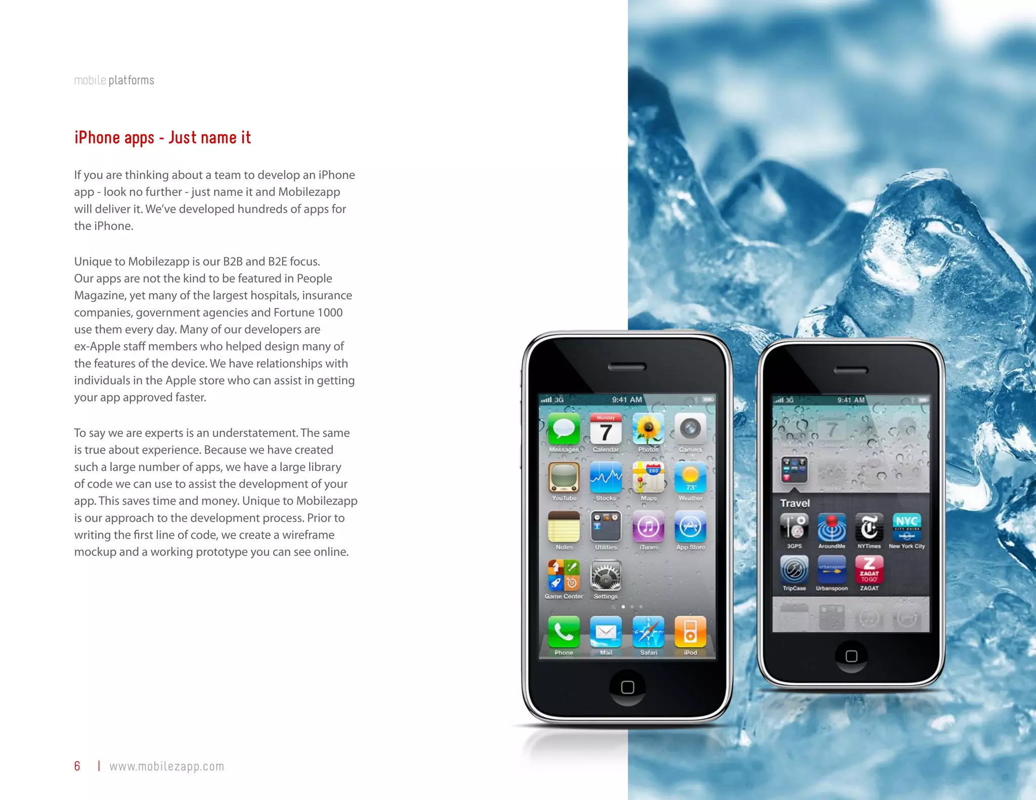 mobile platforms



iPhone apps - Just name it
If you are thinking about a team to develop an iPhone
app - look no further - just name it and Mobilezapp
will deliver it. We’ve developed hundreds of apps for
the iPhone.

Unique to Mobilezapp is our B2B and B2E focus.
Our apps are not the kind to be featured in People
Magazine, yet many of the largest hospitals, insurance
companies, government agencies and Fortune 1000
use them every day. Many of our developers are
ex-Apple staff members who helped design many of
the features of the device. We have relationships with
individuals in the Apple store who can assist in getting
your app approved faster.

To say we are experts is an understatement. The same
is true about experience. Because we have created
such a large number of apps, we have a large library
of code we can use to assist the development of your
app. This saves time and money. Unique to Mobilezapp
is our approach to the development process. Prior to
writing the first line of code, we create a wireframe
mockup and a working prototype you can see online.




6   | www.mobilezapp.com
 