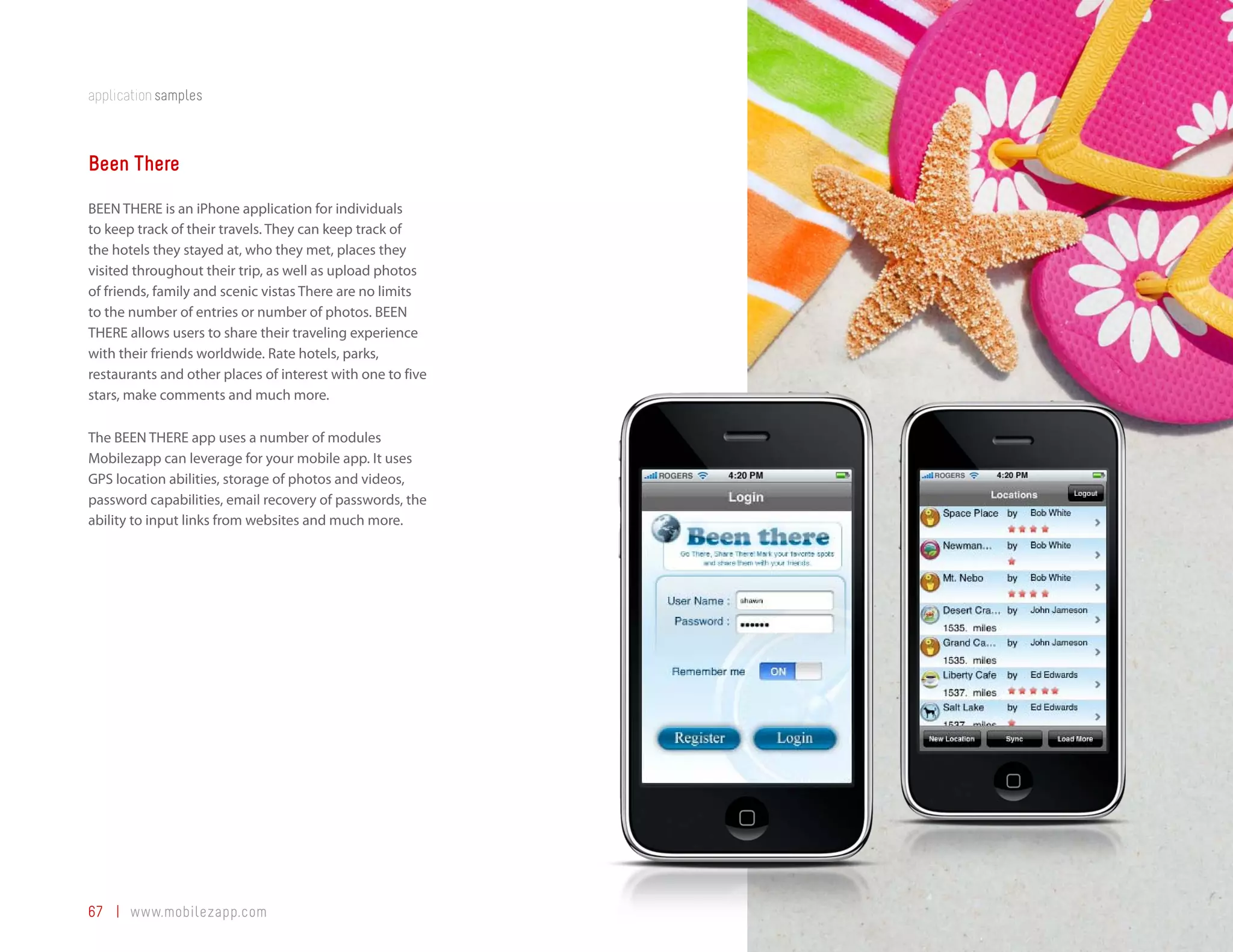 application samples



Been There
BEEN THERE is an iPhone application for individuals
to keep track of their travels. They can keep track of
the hotels they stayed at, who they met, places they
visited throughout their trip, as well as upload photos
of friends, family and scenic vistas There are no limits
to the number of entries or number of photos. BEEN
THERE allows users to share their traveling experience
with their friends worldwide. Rate hotels, parks,
restaurants and other places of interest with one to five
stars, make comments and much more.

The BEEN THERE app uses a number of modules
Mobilezapp can leverage for your mobile app. It uses
GPS location abilities, storage of photos and videos,
password capabilities, email recovery of passwords, the
ability to input links from websites and much more.




67 | www.mobilezapp.com
 