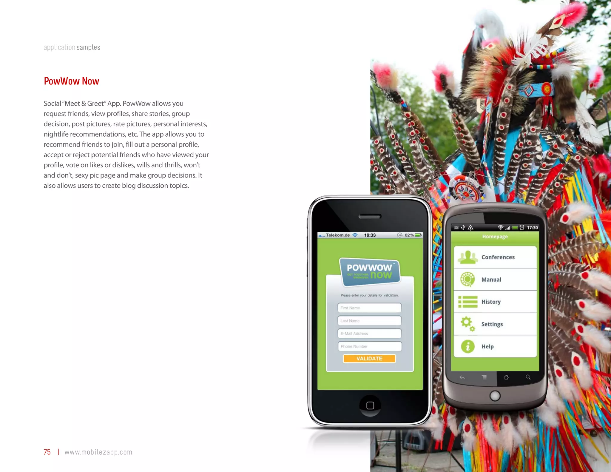 application samples



PowWow Now
Social “Meet & Greet” App. PowWow allows you
request friends, view profiles, share stories, group
decision, post pictures, rate pictures, personal interests,
nightlife recommendations, etc. The app allows you to
recommend friends to join, fill out a personal profile,
accept or reject potential friends who have viewed your
profile, vote on likes or dislikes, wills and thrills, won’t
and don’t, sexy pic page and make group decisions. It
also allows users to create blog discussion topics.




75 | www.mobilezapp.com
 