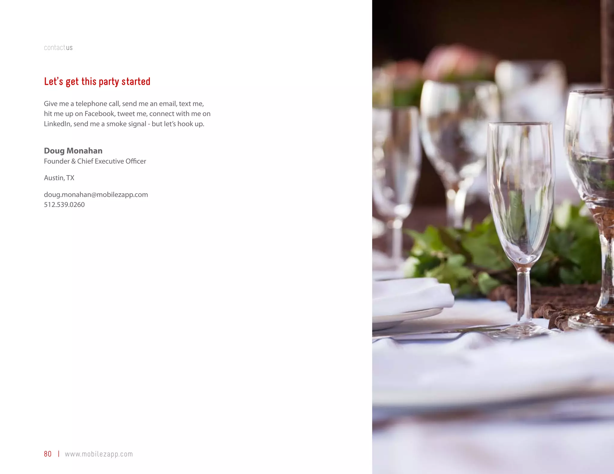 contactus



Let’s get this party started
Give me a telephone call, send me an email, text me,
hit me up on Facebook, tweet me, connect with me on
LinkedIn, send me a smoke signal - but let’s hook up.


Doug Monahan
Founder & Chief Executive Officer

Austin, TX

doug.monahan@mobilezapp.com
512.539.0260




80 | www.mobilezapp.com
 