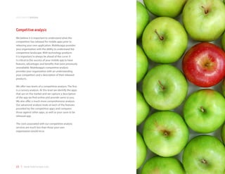 development process



Competitive analysis
We believe it is important to understand what the
competition has released for mobile apps prior to
releasing your own application. Mobilezapp provides
your organization with the ability to understand the
competitive landscape. With technology products
it is important to always be ahead of the curve. It
is critical to the success of your mobile app to have
features, advantages and benefits that were previously
unavailable. Mobilezapp’s competitive analysis
provides your organization with an understanding
your competitors and a description of their released
products.

We offer two levels of a competitive analysis. The first
is a cursory analysis. At this level we identify the apps
that are on the market and we capture a description
of the app we find online and provide same to you.
We also offer a much more comprehensive analysis.
Our advanced analysis looks at each of the features
provided by the competitive apps and compares
those against other apps, as well as your soon to be
released app.

The costs associated with our competitive analysis
services are much less than those your own
organization would incur.




19 | www.mobilezapp.com
 