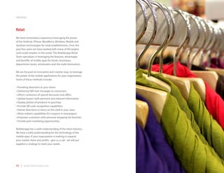 industries



Retail
We have tremendous experience leveraging the power
of the Android, iPhone, BlackBerry, Windows Mobile and
Symbian technologies for retail establishments. Over the
past four years we have worked with many of the largest
(and small) retailers in the world. The Mobilezapp Retail
Team specializes in leveraging the features, advantages
and benefits of mobile apps for kiosks, boutiques,
department stores, wholesalers and the malls themselves.

We are focused on innovative and creative ways to leverage
the power of the mobile applications for your organization.
Some of these methods include:

•	Providing	directions	to	your	stores
•	Delivering	SMS	text	messages	to	consumers
•	Inform	customers	of	special	discounts	and	offers
•	Update	buyers	with	pertinent	and	relevant	information
•	Display	photos	of	products	to	purchase
•	Provide	QR	code	recognition	capabilities
•	Deliver	directions	to	items	on	the	shelf	in	your	store
•	Allow	redeem	capabilities	for	coupons	in	newspapers
•	Empower	customers	with	personal	shopping	list	favorites
•	Provide	joint	marketing	opportunities

Mobilezapp has a solid understanding of the retail industry.
We have a solid understanding for the technology of the
mobile apps. If your organization is looking to expand
your market share and profits - give us a call - we will put
together a strategy to meet your needs.




48 | www.mobilezapp.com
 