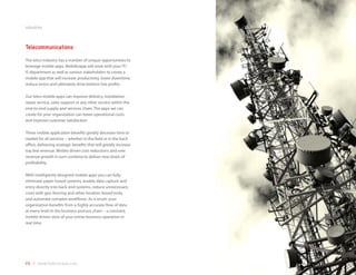 industries



Telecommunications
The telco industry has a number of unique opportunities to
leverage mobile apps. Mobilezapp will work with your IT/
IS department as well as various stakeholders to create a
mobile app that will increase productivity, lower downtime,
reduce errors and ultimately drive bottom line profits.

Our telco mobile apps can improve delivery, installation,
repair service, sales support or any other service within the
end-to-end supply and services chain. The apps we can
create for your organization can lower operational costs
and improve customer satisfaction.

These mobile application benefits greatly decrease time to
market for all services – whether in the field or in the back
office, delivering strategic benefits that will greatly increase
top line revenue. Mobile driven cost reductions and new
revenue growth in turn combine to deliver new levels of
profitability.

With intelligently designed mobile apps you can fully
eliminate paper-based systems, enable data capture and
entry directly into back-end systems, reduce unnecessary
costs with geo-fencing and other location-based tools,
and automate complex workflows. As a result, your
organization benefits from a highly accurate flow of data
at every level in the business process chain – a constant,
mobile driven view of your entire business operation in
real time.




49 | www.mobilezapp.com
 