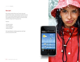 application samples



Rain alert
We merged standard iPhone geo location data with
weather radar overlays, wind speed and weather forecasts
from 3 most recently updated weather web sites (every 3
hour updates). We gave user ability to manually set date
and time to figure out if it’s going to rain.

Features:

•	GPS geo location
•	SMS messaging
•	Email notifications
•	Manual settings

We created Weather notifying application with high
accuracy and manual mode.




72 | www.mobilezapp.com
 