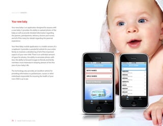 application samples



Your new baby
Your new baby is an application designed for anyone with
a new baby. It provides the ability to upload photos of the
baby as well as provide detailed information regarding
the parents, grandparents, delivery, doctors and nurses,
and all of the many fun details regarding the parental
experience.

Your New Baby mobile application is a mobile version of a
scrapbook. It provides a wonderful vehicle for your entire
family to maintain a detailed log of all of the important
aspects of your new child. There is an unlimited amount
of space for photos, the ability to annotate photos with
text, the ability to forward images to friends and family
members most interested in keeping abreast of the first
year of your baby’s life.

The technology also provides an excellent vehicle for
providing information to pediatricians, nurses or other
individuals responsible for ensuring the health of your
new child is up to par.




76 | www.mobilezapp.com
 