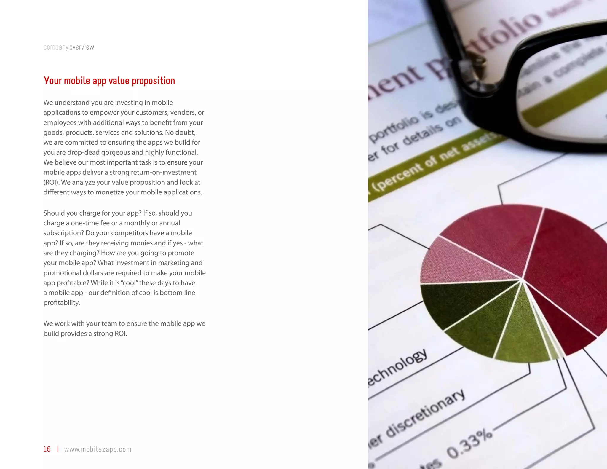 companyoverview



Your mobile app value proposition
We understand you are investing in mobile
applications to empower your customers, vendors, or
employees with additional ways to benefit from your
goods, products, services and solutions. No doubt,
we are committed to ensuring the apps we build for
you are drop-dead gorgeous and highly functional.
We believe our most important task is to ensure your
mobile apps deliver a strong return-on-investment
(ROI). We analyze your value proposition and look at
different ways to monetize your mobile applications.

Should you charge for your app? If so, should you
charge a one-time fee or a monthly or annual
subscription? Do your competitors have a mobile
app? If so, are they receiving monies and if yes - what
are they charging? How are you going to promote
your mobile app? What investment in marketing and
promotional dollars are required to make your mobile
app profitable? While it is “cool” these days to have
a mobile app - our definition of cool is bottom line
profitability.

We work with your team to ensure the mobile app we
build provides a strong ROI.




16 | www.mobilezapp.com
 