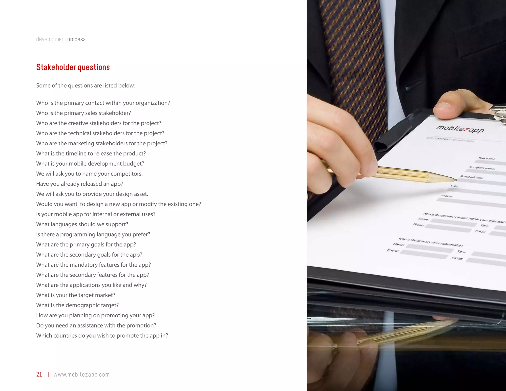 development process



Stakeholder questions
Some of the questions are listed below:

Who is the primary contact within your organization?
Who is the primary sales stakeholder?
Who are the creative stakeholders for the project?
Who are the technical stakeholders for the project?
Who are the marketing stakeholders for the project?
What is the timeline to release the product?
What is your mobile development budget?
We will ask you to name your competitors.
Have you already released an app?
We will ask you to provide your design asset.
Would you want to design a new app or modify the existing one?
Is your mobile app for internal or external uses?
What languages should we support?
Is there a programming language you prefer?
What are the primary goals for the app?
What are the secondary goals for the app?
What are the mandatory features for the app?
What are the secondary features for the app?
What are the applications you like and why?
What is your the target market?
What is the demographic target?
How are you planning on promoting your app?
Do you need an assistance with the promotion?
Which countries do you wish to promote the app in?




21 | www.mobilezapp.com
 