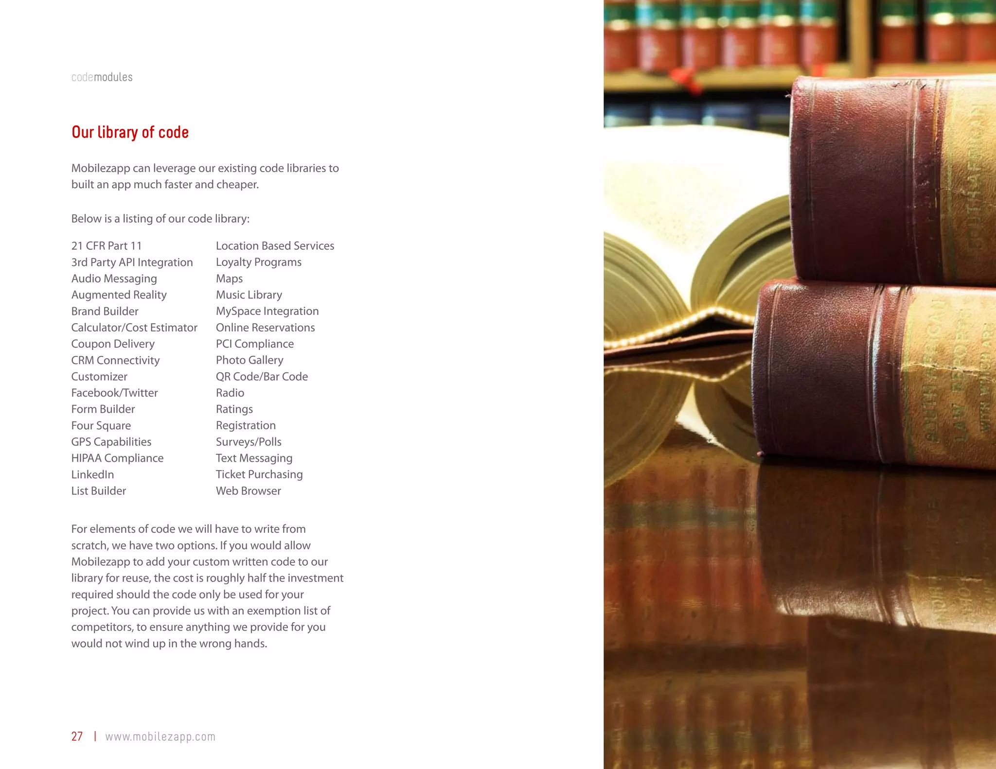 codemodules



Our library of code
Mobilezapp can leverage our existing code libraries to
built an app much faster and cheaper.

Below is a listing of our code library:

21 CFR Part 11                 Location Based Services
3rd Party API Integration      Loyalty Programs
Audio Messaging                Maps
Augmented Reality              Music Library
Brand Builder                  MySpace Integration
Calculator/Cost Estimator      Online Reservations
Coupon Delivery                PCI Compliance
CRM Connectivity               Photo Gallery
Customizer                     QR Code/Bar Code
Facebook/Twitter               Radio
Form Builder                   Ratings
Four Square                    Registration
GPS Capabilities               Surveys/Polls
HIPAA Compliance               Text Messaging
LinkedIn                       Ticket Purchasing
List Builder                   Web Browser


For elements of code we will have to write from
scratch, we have two options. If you would allow
Mobilezapp to add your custom written code to our
library for reuse, the cost is roughly half the investment
required should the code only be used for your
project. You can provide us with an exemption list of
competitors, to ensure anything we provide for you
would not wind up in the wrong hands.




27 | www.mobilezapp.com
 