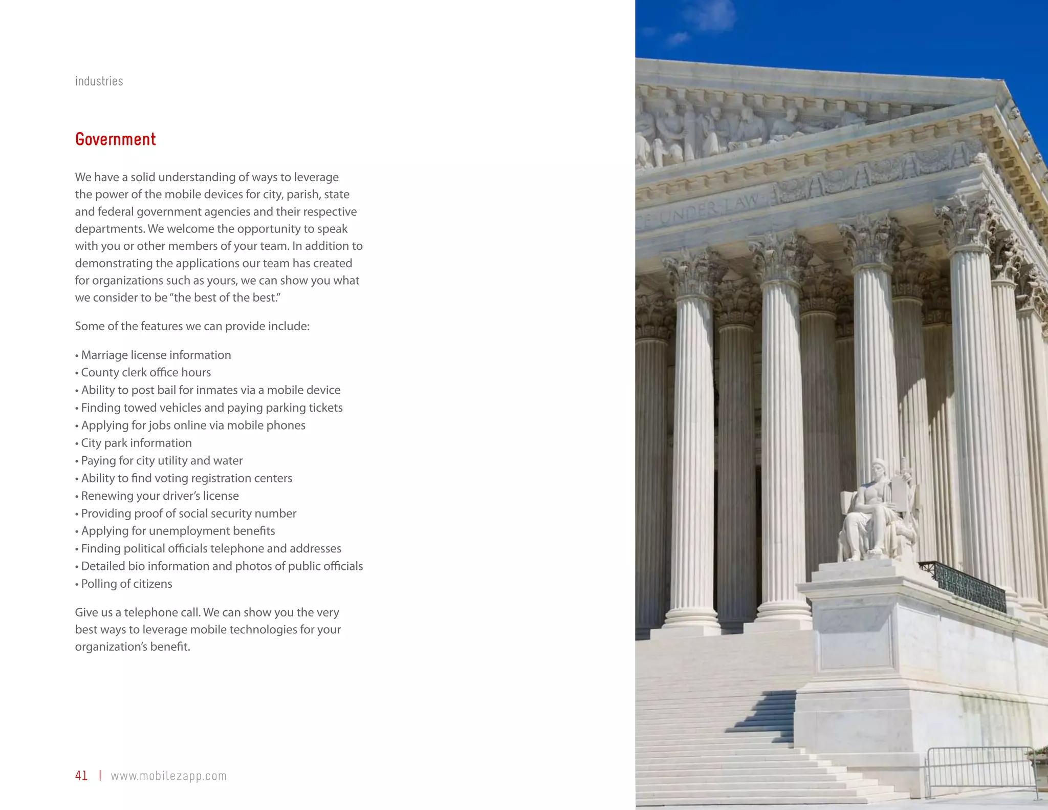 industries



Government
We have a solid understanding of ways to leverage
the power of the mobile devices for city, parish, state
and federal government agencies and their respective
departments. We welcome the opportunity to speak
with you or other members of your team. In addition to
demonstrating the applications our team has created
for organizations such as yours, we can show you what
we consider to be “the best of the best.”

Some of the features we can provide include:

•	Marriage license information
•	County clerk office hours
•	Ability to post bail for inmates via a mobile device
•	Finding towed vehicles and paying parking tickets
•	Applying for jobs online via mobile phones
•	City park information
•	Paying for city utility and water
•	Ability to find voting registration centers
•	Renewing your driver’s license
•	Providing proof of social security number
•	Applying for unemployment benefits
•	Finding political officials telephone and addresses
•	Detailed bio information and photos of public officials
•	Polling of citizens

Give us a telephone call. We can show you the very
best ways to leverage mobile technologies for your
organization’s benefit.




41 | www.mobilezapp.com
 